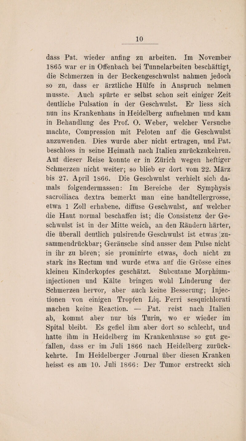 dass Pat. wieder anfing zu arbeiten. Im November 1865 war er in Offenbach bei Tunnelarbeiten beschäftigt^ die Schmerzen in der Beckengeschwulst nahmen jedoch so zu, dass er ärztliche Hülfe in Anspruch nehmen musste. Auch spürte er selbst schon seit einiger Zeit deutliche Pulsation in der Geschwulst. Er liess sich nun ins Krankenhaus in Heidelberg aufnehmen und kam in Behandlung des Prof. 0. Weber, welcher Versuche machte, Compression mit Peloten auf die Geschwulst anzuwenden. Dies wurde aber nicht ertragen, und Pat. beschloss in seine Heimath nach Italien zurückzukehren. Aut dieser Beise konnte er in Zürich wegen heftiger Schmerzen nicht weiter; so blieb er dort vom 22. März bis 27. April 1866. Die Geschwulst verhielt sich da¬ mals folgendermassen: Im Bereiche der Symphysis sacroiliaca dextra bemerkt man eine handtellergrosse, etwa 1 Zoll erhabene, diffuse Geschwulst, auf welcher die Haut normal beschaffen ist; die Consistenz der Ge¬ schwulst ist in der Mitte weich, an den Bändern härter, die überall deutlich pulsirende Geschwulst ist etwas 'zu- sammendrückbar; Geräusche sind ausser dem Pulse nicht in ihr zu hören; sie prominirte etwas, doch nicht zu stark ins Bectum und wurde etwa auf die Grösse eines kleinen Kinderkopfes geschätzt. Subcutane Morphium- injectionen und Kälte bringen wohl Linderung der Schmerzen hervor, aber auch keine Besserung; Injec- tionen von einigen Tropfen Liq. Ferri sesquichlorati machen keine Beaction. — Pat. reist nach Italien ab, kommt aber nur bis Turin, wo er wieder im Spital bleibt. Es gefiel ihm aber dort so schlecht, und hatte ihm in Heidelberg im Krankenhause so gut ge¬ fallen, dass er im Juli 1866 nach Heidelberg zurück¬ kehrte. Im Heidelberger Journal über diesen Kranken heisst es am 10. Juli 1866: Der Tumor erstreckt sich