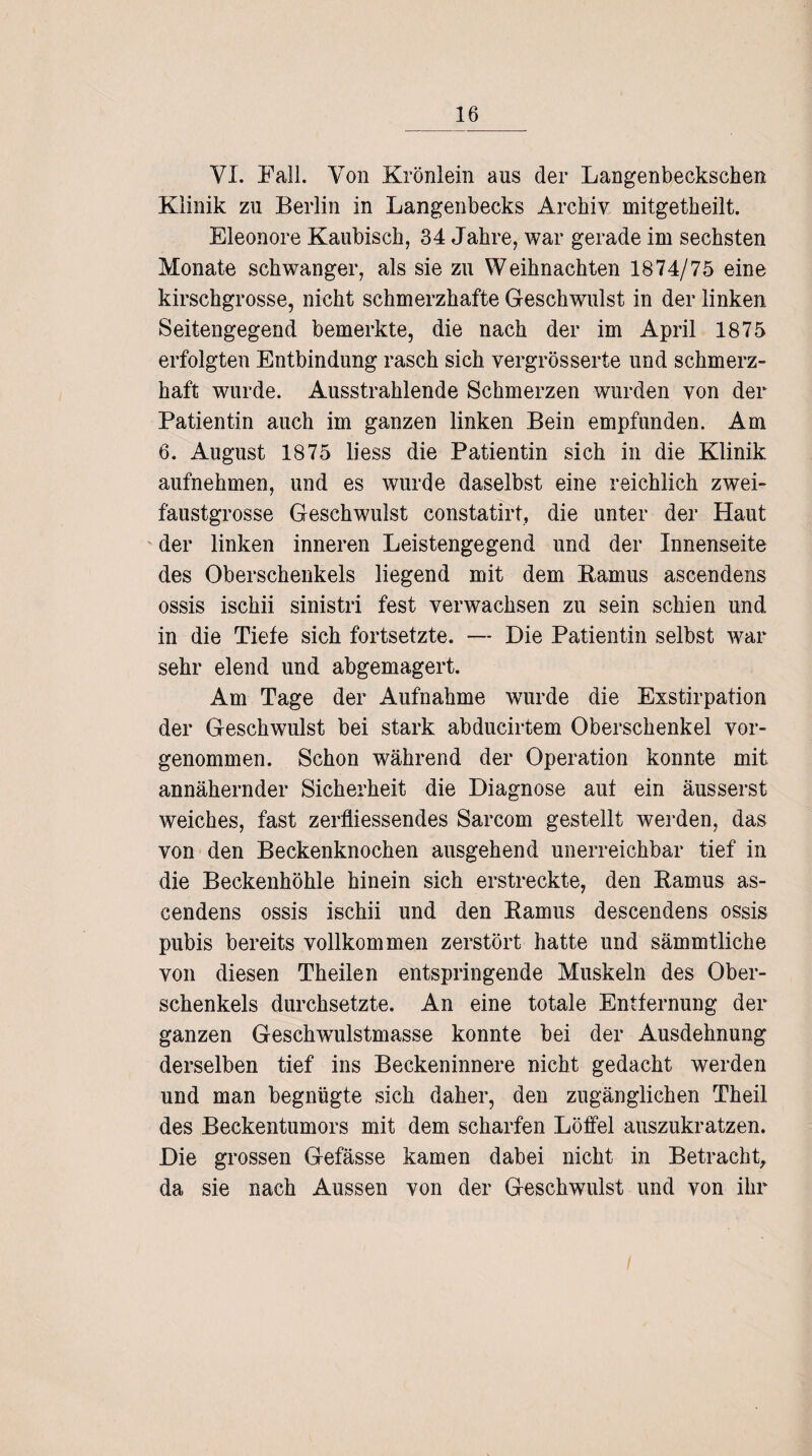 VI. Fall. Von Krönlein aus der Langenbeckschen Klinik zu Berlin in Langenbecks Archiv milgetkeilt. Eleonore Kaubisch, 34 Jahre, war gerade im sechsten Monate schwanger, als sie zu Weihnachten 1874/75 eine kirschgrosse, nicht schmerzhafte Geschwulst in der linken Seitengegend bemerkte, die nach der im April 1875 erfolgten Entbindung rasch sich vergrösserte und schmerz¬ haft wurde. Ausstrahlende Schmerzen wurden von der Patientin auch im ganzen linken Bein empfunden. Am 6. August 1875 liess die Patientin sich in die Klinik aufnehmen, und es wurde daselbst eine reichlich zwei¬ faustgrosse Geschwulst constatirt, die unter der Haut der linken inneren Leistengegend und der Innenseite des Oberschenkels liegend mit dem Bamus ascendens ossis ischii sinistri fest verwachsen zu sein schien und in die Tiefe sich fortsetzte. — Die Patientin selbst war sehr elend und abgemagert. Am Tage der Aufnahme wurde die Exstirpation der Geschwulst bei stark abducirtem Oberschenkel vor¬ genommen. Schon während der Operation konnte mit annähernder Sicherheit die Diagnose aut ein äusserst weiches, fast zerfliessendes Sarcom gestellt werden, das von den Beckenknochen ausgehend unerreichbar tief in die Beckenhöhle hinein sich erstreckte, den Bamus as¬ cendens ossis ischii und den Bamus descendens ossis pubis bereits vollkommen zerstört hatte und sämmtliche von diesen Theilen entspringende Muskeln des Ober¬ schenkels durchsetzte. An eine totale Entfernung der ganzen Geschwulstmasse konnte bei der Ausdehnung derselben tief ins Beckeninnere nicht gedacht werden und man begnügte sich daher, den zugänglichen Theil des Beckentumors mit dem scharfen Löffel auszukratzen. Die grossen Gefässe kamen dabei nicht in Betracht, da sie nach Aussen von der Geschwulst und von ihr