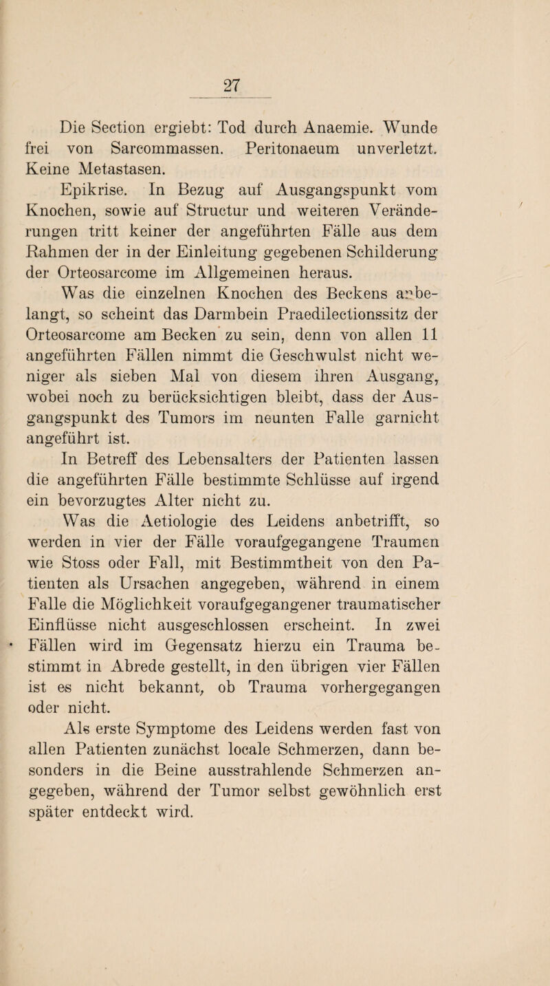 Die Section ergiebt: Tod durch Anaemie. Wunde frei von Sarcommassen. Peritonaeum unverletzt. Keine Metastasen. Epikrise. In Bezug auf Ausgangspunkt vom Knochen, sowie auf Structur und weiteren Verände¬ rungen tritt keiner der angeführten Fälle aus dem Rahmen der in der Einleitung gegebenen Schilderung der Orteosarcome im Allgemeinen heraus. Was die einzelnen Knochen des Beckens ar»be¬ langt, so scheint das Darmbein Praedilectionssitz der Orteosarcome am Becken zu sein, denn von allen 11 angeführten Fällen nimmt die Geschwulst nicht we¬ niger als sieben Mai von diesem ihren Ausgang, wobei noch zu berücksichtigen bleibt, dass der Aus¬ gangspunkt des Tumors im neunten Falle garnicht angeführt ist. In Betreff des Lebensalters der Patienten lassen die angeführten Fälle bestimmte Schlüsse auf irgend ein bevorzugtes Alter nicht zu. Was die Aetiologie des Leidens anbetrifft, so werden in vier der Fälle voraufgegangene Traumen wie Stoss oder Fall, mit Bestimmtheit von den Pa¬ tienten als Ursachen angegeben, während in einem Falle die Möglichkeit voraufgegangener traumatischer Einflüsse nicht ausgeschlossen erscheint. In zwei • Fällen wird im Gegensatz hierzu ein Trauma be¬ stimmt in Abrede gestellt, in den übrigen vier Fällen ist es nicht bekannt, ob Trauma vorhergegangen oder nicht. Als erste Symptome des Leidens werden fast von allen Patienten zunächst locale Schmerzen, dann be¬ sonders in die Beine ausstrahlende Schmerzen an¬ gegeben, während der Tumor selbst gewöhnlich erst später entdeckt wird.