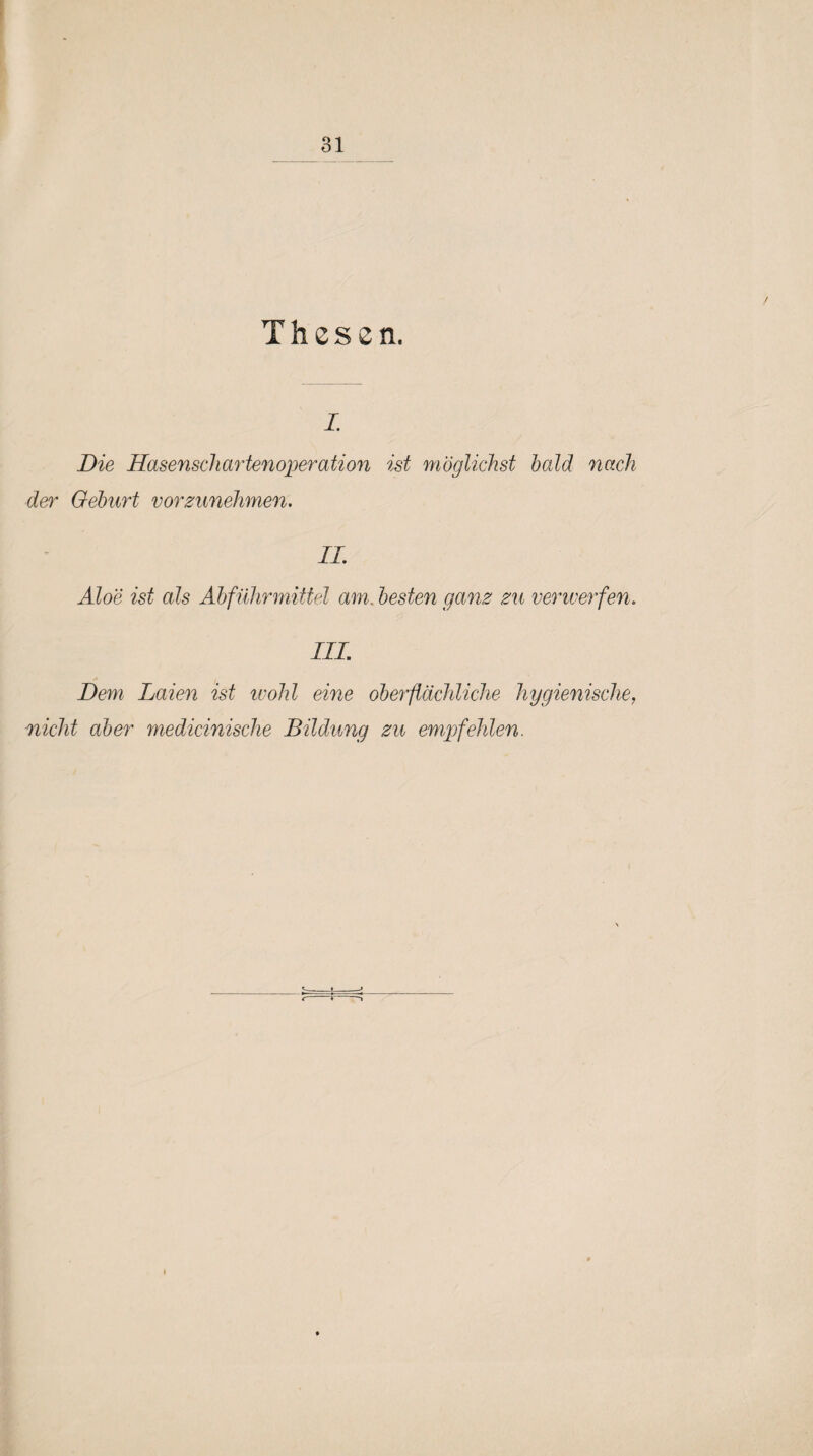 Thesen. i. Die Hasenschartenoperation ist möglichst hold nach der Geburt vorzunehmen. II. Aloe ist als Abführmittel am. besten ganz zu verwerfen. in; Dem Laien ist wohl eine oberflächliche hygienische. nicht aber medicinische Bildung zu empfehlen.