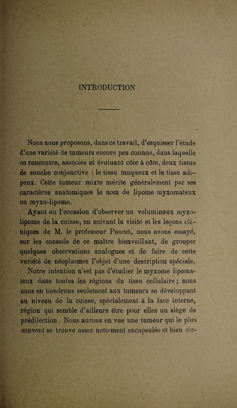 INTRODUCTION Nous nous proposons, dans ce travail, d’esquisser l’étude d’une variété de tumeurs encore peu connue, dans laquelle on rencontre, associés et évoluant côte à côte, deux tissus de souche conjonctive : le tissu muqueux et le tissu adi¬ peux. Cette tumeur mixte mérite généralement par ses caractères anatomiques le nom de lipome myxomateux ou myxo-lipome. Ayant eu l’occasion d’observer un volumineux myxo- lipome de la cuisse, en suivant la visite et les leçons cli¬ niques de M. le professeur Poncet, nous avons essayé, sur les conseils de ce maître bienveillant, de grouper quelques observations analogues et de faire de cette variété de néoplasmes l’objet d’une description spéciale. Notre intention n’est pas d’étudier le myxome lipoma- teux dans toutes les régions du tissu cellulaire ; nous nous en tiendrons seulement aux tumeurs se développant au niveau de la cuisse, spécialement à la face interne, région qui semble d’ailleurs être pour elles un siège de prédilection. Nous aurons en vue une tumeur qui le plus souvent se trouve assez nettement encapsulée et bien cir-