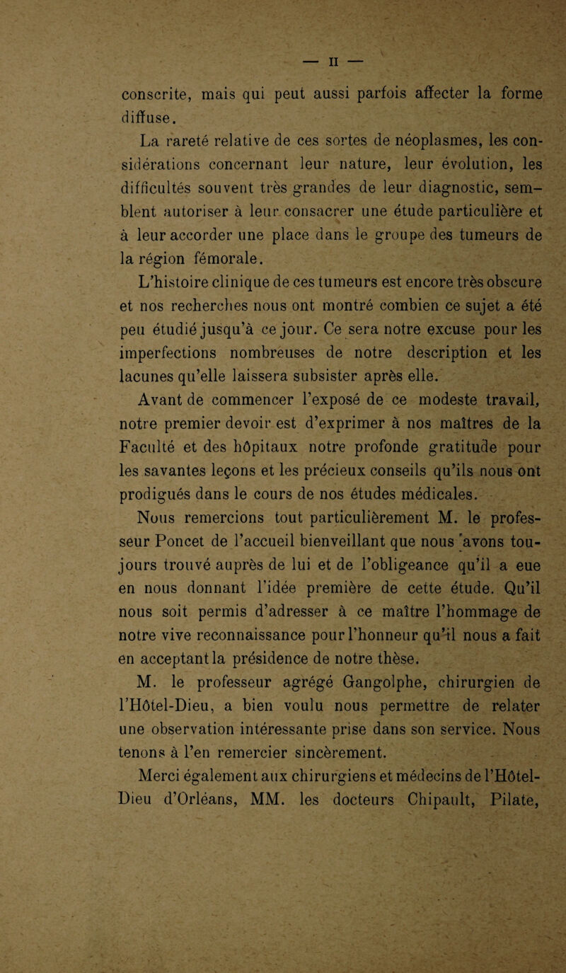 II conscrite, mais qui peut aussi parfois affecter la forme diffuse. La rareté relative de ces sortes de néoplasmes, les con¬ sidérations concernant leur nature, leur évolution, les difficultés souvent très grandes de leur diagnostic, sem¬ blent autoriser à leur consacrer une étude particulière et à leur accorder une place dans le groupe des tumeurs de la région fémorale. L’histoire clinique de ces tumeurs est encore très obscure et nos recherches nous ont montré combien ce sujet a été peu étudié jusqu’à ce jour. Ce sera notre excuse pour les imperfections nombreuses de notre description et les lacunes qu’elle laissera subsister après elle. Avant de commencer l’exposé de ce modeste travail, notre premier devoir est d’exprimer à nos maîtres de la Faculté et des hôpitaux notre profonde gratitude pour les savantes leçons et les précieux conseils qu’ils nous ont prodigués dans le cours de nos études médicales. Nous remercions tout particulièrement M. le profes¬ seur Poncet de l’accueil bienveillant que nous 'avons tou¬ jours trouvé auprès de lui et de l’obligeance qu’il a eue en nous donnant l’idée première de cette étude. Qu’il nous soit permis d’adresser à ce maître l’hommage de notre vive reconnaissance pour l’honneur qu’il nous a fait en acceptant la présidence de notre thèse. M. le professeur agrégé Gangolphe, chirurgien de LHôtel-Dieu, a bien voulu nous permettre de relater une observation intéressante prise dans son service. Nous tenons à l’en remercier sincèrement. Merci également aux chirurgiens et médecins de l’Hôtel- Dieu d’Orléans, MM. les docteurs Chipault, Pilate,