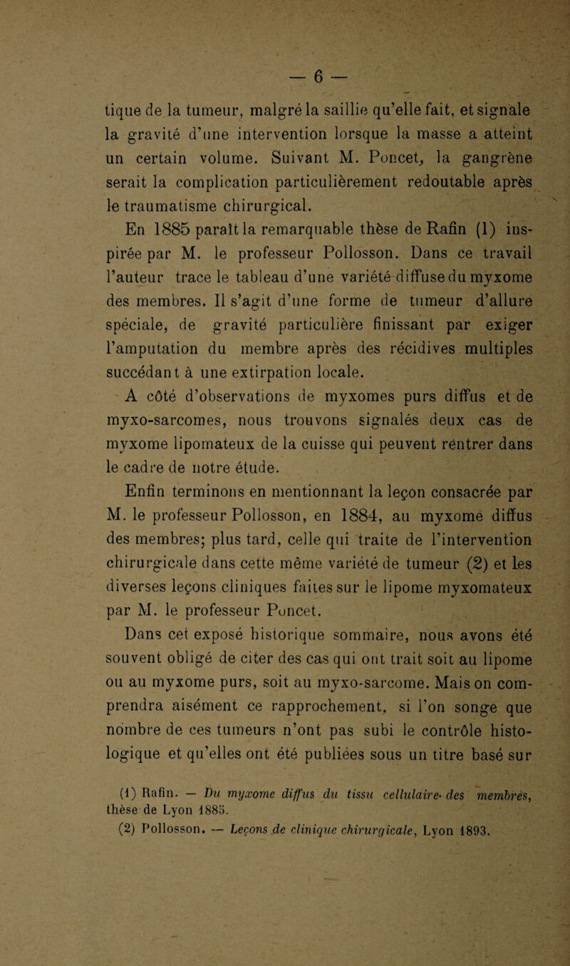 tique de la tumeur, malgré la saillie qu’elle fait, et signale la gravité d’une intervention lorsque la masse a atteint un certain volume. Suivant M. Poncet, la gangrène serait la complication particulièrement redoutable après le traumatisme chirurgical. En 1885 paraît la remarquable thèse de Rafin (1) ins¬ pirée par M. le professeur Pollosson. Dans ce travail l’auteur trace le tableau d’une variété diffuse du myxome des membres. Il s’agit d’une forme de tumeur d’allure spéciale, de gravité particulière finissant par exiger l’amputation du membre après des récidives multiples succédant à une extirpation locale. A côté d’observations de myxomes purs diffus et de myxo-sarcomes, nous trouvons signalés deux cas de myxome lipomateux de la cuisse qui peuvent rentrer dans le cadre de notre étude. Enfin terminons en mentionnant la leçon consacrée par M. le professeur Pollosson, en 1884, au myxome diffus des membres; plus tard, celle qui traite de l’intervention chirurgicale dans cette même variété de tumeur (;2) et les diverses leçons cliniques faites sur le lipome myxomateux par M. le professeur Poucet. Dans cet exposé historique sommaire, nous avons été souvent obligé de citer des cas qui ont trait soit au lipome ou au myxome purs, soit au myxo-sarcome. Maison com¬ prendra aisément ce rapprochement, si l’on songe que nombre de ces tumeurs n’ont pas subi le contrôle histo¬ logique et qu’elles ont été publiées sous un titre basé sur (1) Rafin. — Du myxome diffus du tissu cellulaire• des membres, thèse de Lyon 1885. (2) Pollosson. — Leçons de clinique chirurgicale, Lyon 1893.