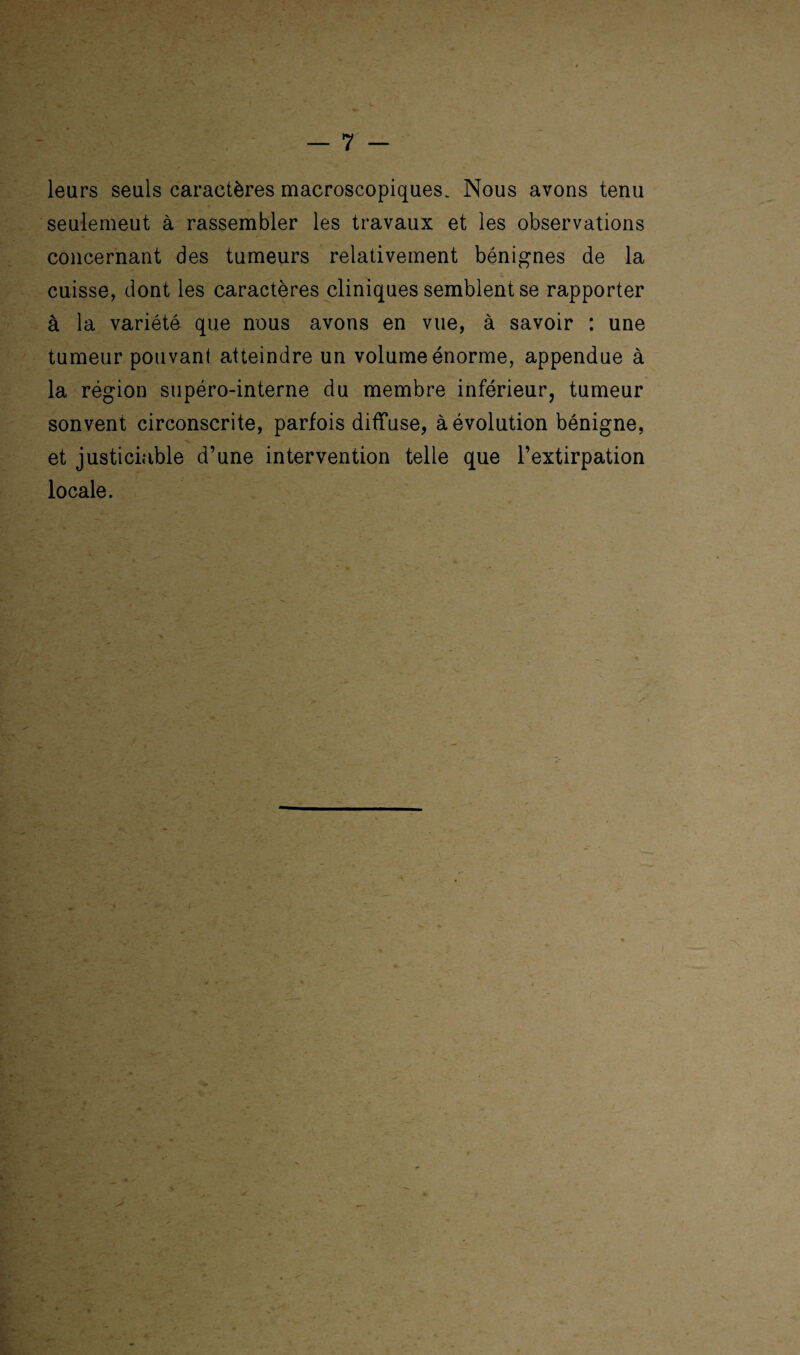 leurs seuls caractères macroscopiques. Nous avons tenu seulemeut à rassembler les travaux et les observations concernant des tumeurs relativement bénignes de la cuisse, dont les caractères cliniques semblent se rapporter à la variété que nous avons en vue, à savoir : une tumeur pouvant atteindre un volume énorme, appendue à la région supéro-interne du membre inférieur, tumeur sonvent circonscrite, parfois diffuse, à évolution bénigne, et justiciable d’une intervention telle que l’extirpation locale.