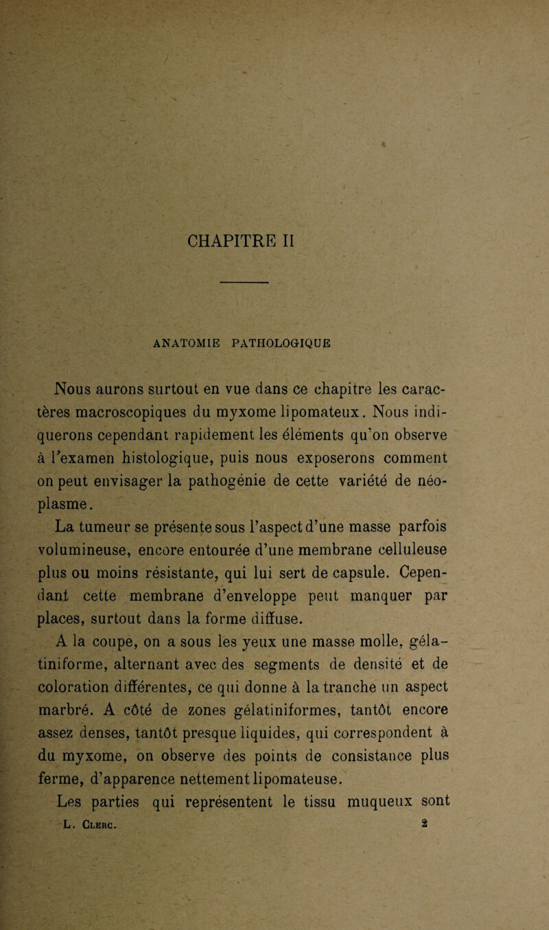 CHAPITRE II ANATOMIE PATHOLOGIQUE Nous aurons surtout en vue dans ce chapitre les carac¬ tères macroscopiques du myxome lipomateux. Nous indi¬ querons cependant rapidement les éléments qu‘on observe à l'examen histologique, puis nous exposerons comment on peut envisager la pathogénie de cette variété de néo¬ plasme. La tumeur se présente sous l’aspect d’une masse parfois volumineuse, encore entourée d’une membrane celluleuse plus ou moins résistante, qui lui sert de capsule. Cepen¬ dant cette membrane d’enveloppe peut manquer par places, surtout dans la forme diffuse. A la coupe, on a sous les yeux une masse molle, géla- tiniforme, alternant avec des segments de densité et de coloration différentes, ce qui donne à la tranche un aspect marbré. A côté de zones gélatiniformes, tantôt encore assez denses, tantôt presque liquides, qui correspondent à du myxome, on observe des points de consistance plus ferme, d’apparence nettement lipomateuse. Les parties qui représentent le tissu muqueux sont L. Clerc. 2