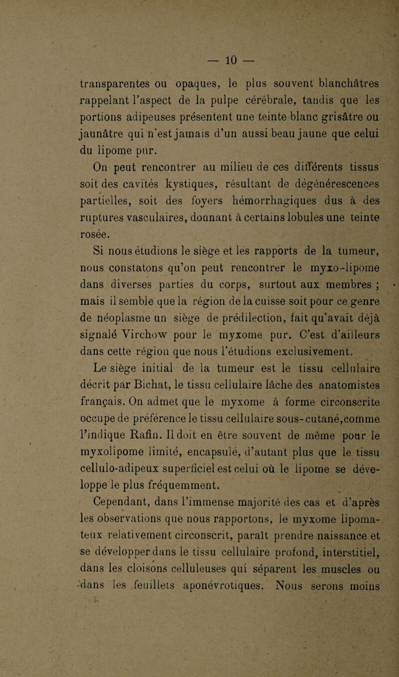 transparentes ou opaques, le plus souvent blanchâtres rappelant F aspect de la pulpe cérébrale, tandis que les portions adipeuses présentent une teinte blanc grisâtre ou jaunâtre qui n'est jamais d’un aussi beau jaune que celui du lipome pur. On peut rencontrer au milieu de ces différents tissus soit des cavités kystiques, résultant de dégénérescences partielles, soit des foyers hémorrhagiques dus à des ruptures vasculaires, donnant à certains lobules une teinte rosée. Si nous étudions le siège et les rapports de la tumeur, nous constatons qu’on peut rencontrer le myxo-lipome dans diverses parties du corps, surtout aux membres ; mais il semble que la région de la cuisse soit pour ce genre de néoplasme un siège de prédilection, fait qu’avait déjà signalé Virchow pour le myxome pur. C’est d’ailleurs dans cette région que nous l’étudions exclusivement. Le siège initial de la tumeur est le tissu cellulaire décrit par Bichat, le tissu cellulaire lâche des anatomistes français. On admet que le myxome à forme circonscrite occupe de préférence le tissu cellulaire sous-cutané,comme l’indique Rafin. Il doit en être souvent de môme pour le myxolipome limité, encapsulé, d’autant plus que le tissu cellulo-adipeux superficiel est celui où le lipome se déve¬ loppe le plus fréquemment. Cependant, dans l’immense majorité des cas et d’après les observations que nous rapportons, le myxome lipoma- teux relativement circonscrit, paraît prendre naissance et ' se développer dans le tissu cellulaire profond, interstitiel, dans les cloisons celluleuses qui séparent les muscles ou •dans les feuillets aponévrotiques. Nous serons moins