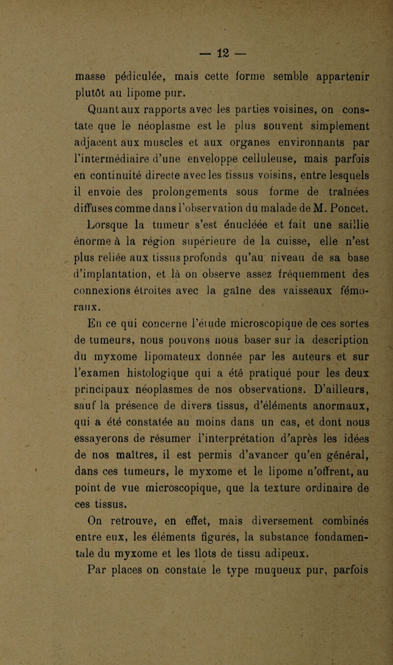 masse pédiculée, mais cette forme semble appartenir plutôt au lipome pur. Quant aux rapports avec les parties voisines, on cons¬ tate que le néoplasme est le plus souvent simplement adjacent aux muscles et aux organes environnants par l’intermédiaire d’une enveloppe celluleuse, mais parfois en continuité directe avec les tissus voisins, entre lesquels il envoie des prolongements sous forme de traînées diffuses comme dans l’observation du malade de M. Poncet. Lorsque la tumeur s’est énucléée et fait une saillie énorme à la région supérieure de la cuisse, elle n’est plus reliée aux tissus profonds qu’au niveau de sa base d’implantation, et là on observe assez fréquemment des connexions étroites avec la gaine des vaisseaux fémo¬ raux. En ce qui concerne l’étude microscopique de ces sortes de tumeurs, nous pouvons nous baser sur la description du myxome lipomateux donnée par les auteurs et sur l’examen histologique qui a été pratiqué pour les deux principaux néoplasmes de nos observations. D’ailleurs, sauf la présence de divers tissus, d’éléments anormaux, qui a été constatée au moins dans un cas, et dont nous essayerons de résumer l’interprétation d’après les idées de nos maîtres, il est permis d’avancer qu’en général, dans ces tumeurs, le myxome et le lipome n’offrent, au point de vue microscopique, que la texture ordinaire de ces tissus. On retrouve, en effet, mais diversement combinés entre eux, les éléments figurés, la substance fondamen¬ tale du myxome et les îlots de tissu adipeux. Par places on constate le type muqueux pur, parfois