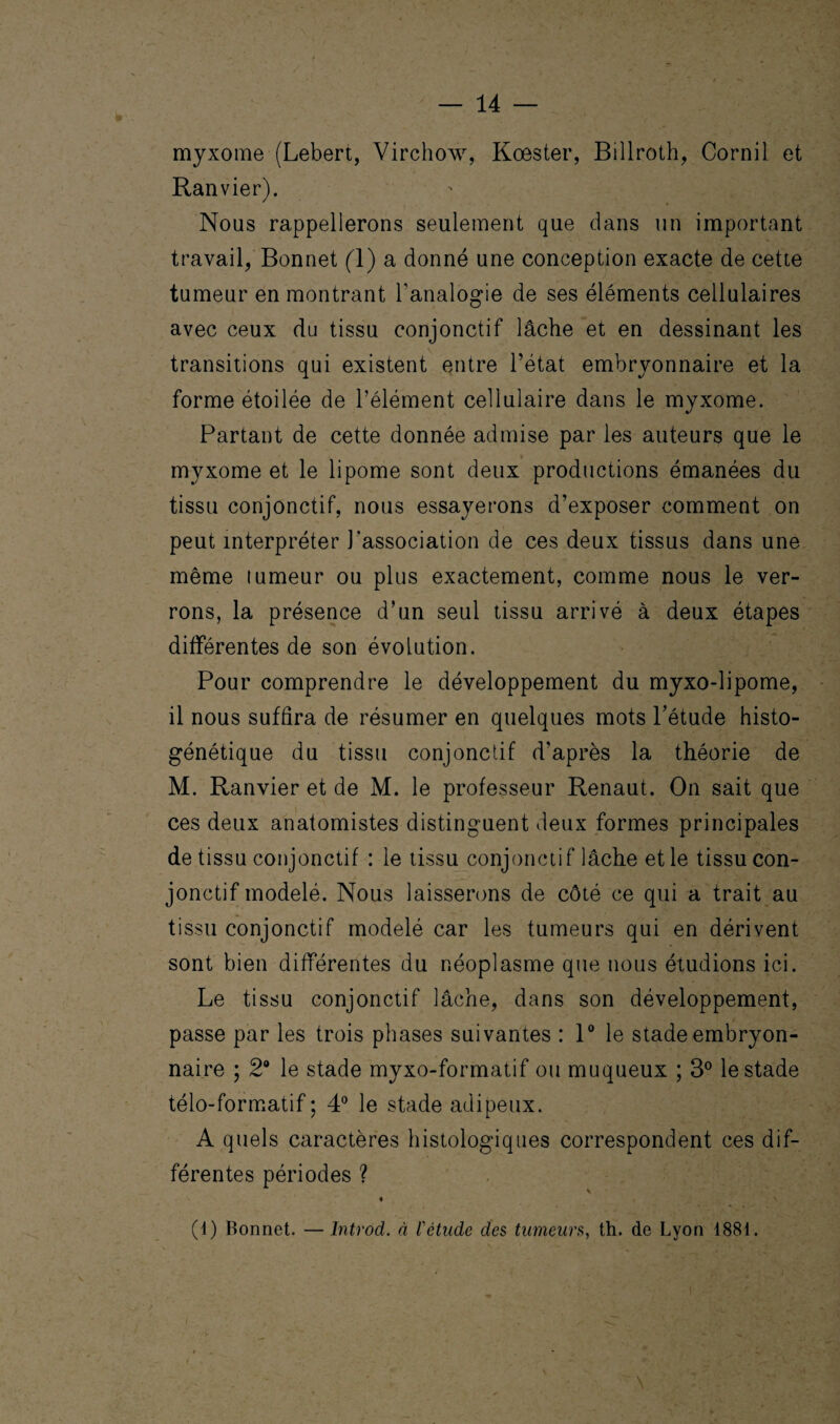 myxome (Lebert, Virchow, Koester, Billroth, Cornil et Ranvier). Nous rappellerons seulement que dans un important travail, Bonnet (1) a donné une conception exacte de cette tumeur en montrant l'analogie de ses éléments cellulaires avec ceux du tissu conjonctif lâche et en dessinant les transitions qui existent entre l’état embryonnaire et la forme étoilée de l’élément cellulaire dans le myxome. Partant de cette donnée admise par les auteurs que le myxome et le lipome sont deux productions émanées du tissu conjonctif, nous essayerons d’exposer comment on peut interpréter l’association de ces deux tissus dans une même tumeur ou plus exactement, comme nous le ver¬ rons, la présence d’un seul tissu arrivé à deux étapes différentes de son évolution. Pour comprendre le développement du myxo-lipome, il nous suffira de résumer en quelques mots l’étude histo- génétique du tissu conjonctif d’après la théorie de M. Ranvier et de M. le professeur Renaut. On sait que ces deux anatomistes distinguent deux formes principales de tissu conjonctif : le tissu conjonctif lâche et le tissu con¬ jonctif modelé. Nous laisserons de côté ce qui a trait au tissu conjonctif modelé car les tumeurs qui en dérivent sont bien différentes du néoplasme que nous étudions ici. Le tissu conjonctif lâche, dans son développement, passe par les trois phases suivantes : 1° le stade embryon¬ naire ; 2° le stade myxo-formatif ou muqueux ; 3° le stade télo-formatif ; 4° le stade adipeux. A quels caractères histologiques correspondent ces dif¬ férentes périodes ? (4) Bonnet. —Introd. à l'étude des tumeurs, th. de Lyon 1881.