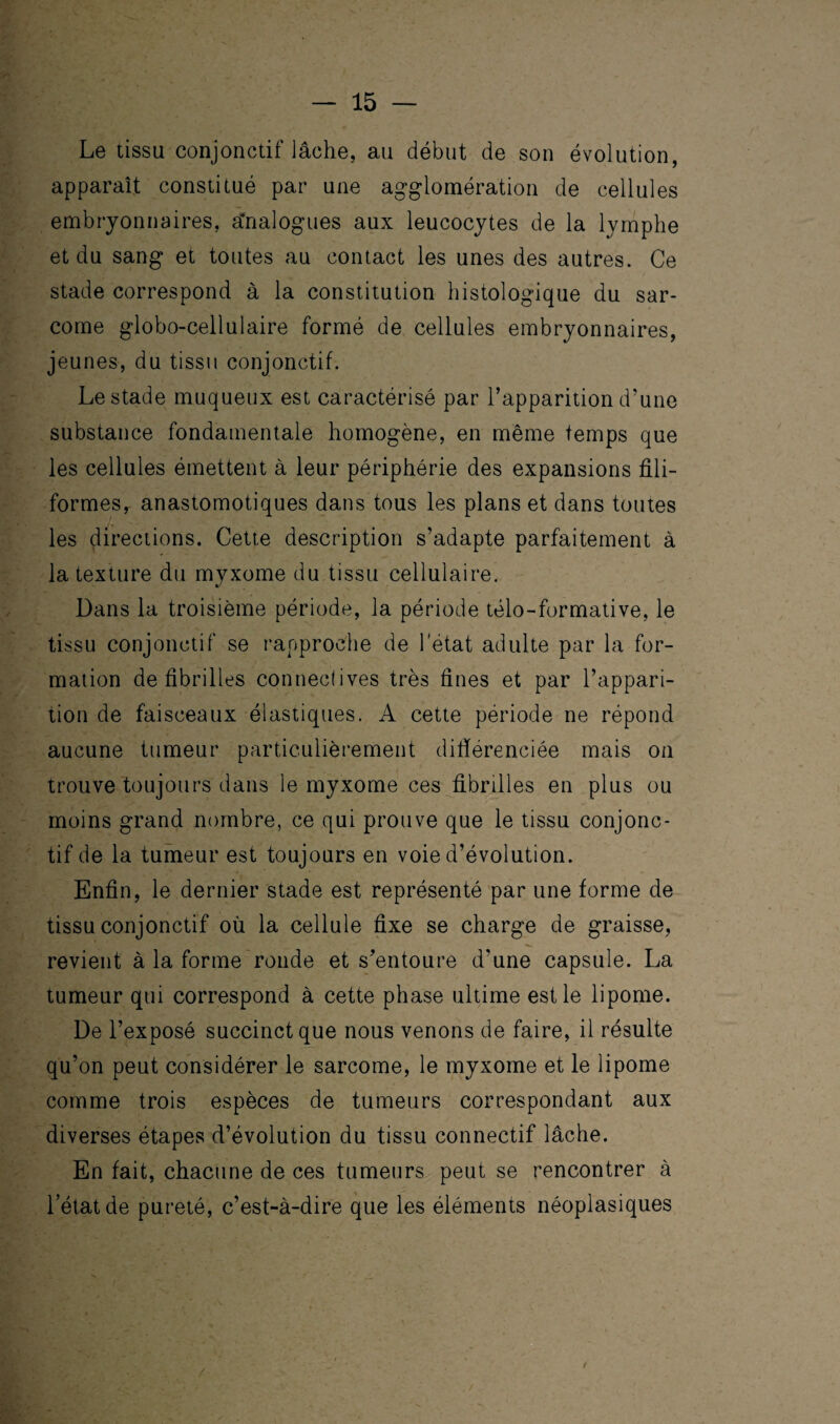 Le tissu conjonctif lâche, au début de son évolution, apparaît constitué par une agglomération de cellules embryonnaires, Analogues aux leucocytes de la lymphe et du sang et toutes au contact les unes des autres. Ce stade correspond à la constitution histologique du sar¬ come globo-cellulaire formé de cellules embryonnaires, jeunes, du tissu conjonctif. Le stade muqueux est caractérisé par l’apparition d’une substance fondamentale homogène, en même temps que les cellules émettent à leur périphérie des expansions fili¬ formes, anastomotiques dans tous les plans et dans toutes les directions. Cette description s’adapte parfaitement à la texture du myxome du tissu cellulaire. Dans la troisième période, la période télo-formative, le tissu conjonctif se rapproche de l'état adulte par la for¬ mation de fibrilles conneclives très fines et par l’appari¬ tion de faisceaux élastiques. A cette période ne répond aucune tumeur particulièrement difiérenciée mais on trouve toujours dans le myxome ces fibrilles en plus ou moins grand nombre, ce qui prouve que le tissu conjonc¬ tif de la tumeur est toujours en voie d’évolution. Enfin, le dernier stade est représenté par une forme de tissu conjonctif où la cellule fixe se charge de graisse, revient à la forme ronde et s’entoure d'une capsule. La tumeur qui correspond à cette phase ultime est le lipome. De l’exposé succinct que nous venons de faire, il résulte qu’on peut considérer le sarcome, le myxome et le lipome comme trois espèces de tumeurs correspondant aux diverses étapes d’évolution du tissu connectif lâche. En fait, chacune de ces tumeurs peut se rencontrer à l’état de pureté, c’est-à-dire que les éléments néoplasiques