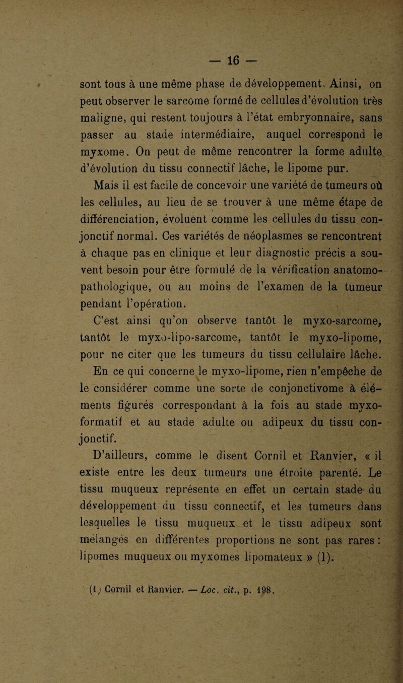 sont tous à une même phase de développement. Ainsi, on peut observer le sarcome formé de cellules d’évolution très maligne, qui restent toujours à l’état embryonnaire, sans passer au stade intermédiaire, auquel correspond le myxome. On peut de même rencontrer la forme adulte d’évolution du tissu connectif lâche, le lipome pur. Mais il est facile de concevoir une variété de tumeurs où les cellules, au lieu de se trouver à une même étape de t différenciation, évoluent comme les cellules du tissu con¬ jonctif normal. Ces variétés de néoplasmes se rencontrent à chaque pas en clinique et leur diagnostic précis a sou¬ vent besoin pour être formulé de la vérification anatomo¬ pathologique, ou au moins de l’examen de la tumeur pendant l’opération. C’est ainsi qu’on observe tantôt le myxo-sarcome, tantôt le myxo-lipo-sarcome, tantôt le myxo-lipome, pour ne citer que les tumeurs du tissu cellulaire lâche. En ce qui concerne le myxo-lipome, rien n’empêche de le considérer comme une sorte de conjonctivome à élé¬ ments figurés correspondant à la fois au stade myxo- formatif et au stade adulte ou adipeux du tissu con¬ jonctif. D’ailleurs, comme le disent Cornil et Ranvier, « il existe entre les deux tumeurs une étroite parenté. Le tissu muqueux représente en effet un certain stade du développement du tissu connectif, et les tumeurs dans lesquelles le tissu muqueux et le tissu adipeux sont mélangés en différentes proportions ne sont pas rares : lipomes muqueux ou myxomes lipomateux » (1). (lj Cornil et Ranvier. — Loc. citp. 198. feÉÉÉÉ Éma Éa