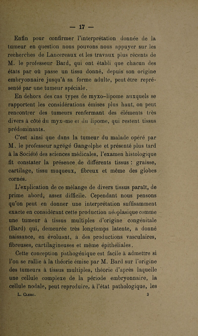 Enfin pour confirmer l’interprétation donnée de la tumeur en question nous pouvons nous appuyer sur les recherches de Lancereaux et les travaux plus récents de M. le professeur Bard, qui ont établi que chacun des états par où passe un tissu donné, depuis son origine embryonnaire jusqu’à sa forme adulte, peut être repré¬ senté par une tumeur spéciale. En dehors des cas types de myxo-lipome auxquels se rapportent les considérations émises plus haut, on peut rencontrer des tumeurs renfermant des éléments très divers à côté du myxome ei du lipome, qui restent tissus prédominants. C’est ainsi que dans la tumeur du malade opéré par M. le professeur agrégé Gangolphe et présenté plus tard à la Société des sciences médicales, l’examen histologique fit constater la présence de différents tissus : graisse, cartilage, tissu muqueux, fibreux et même des globes cornés. L’explication de ce mélange de divers tissus paraît, de prime abord, assez difficile. Cependant nous pensons qu’on peut en donner une interprétation suffisamment exacte en considérant cette production néoplasique comme une tumeur à tissus multiples d’origine congénitale (Bard) qui, demeurée très longtemps latente, a donné naissance, en évoluant, à des productions vasculaires, fibreuses, cartilagineuses et même épithéliales. Cette conception pathogénique est facile à admettre si l’on se rallie à la théorie émise par M. Bard sur l’origine des tumeurs à tissus multiples, théorie d’après laquelle une cellule complexe de la période embryonnaire, la cellule nodale, peut reproduire, à l’état pathologique, les L. Clerc. 3