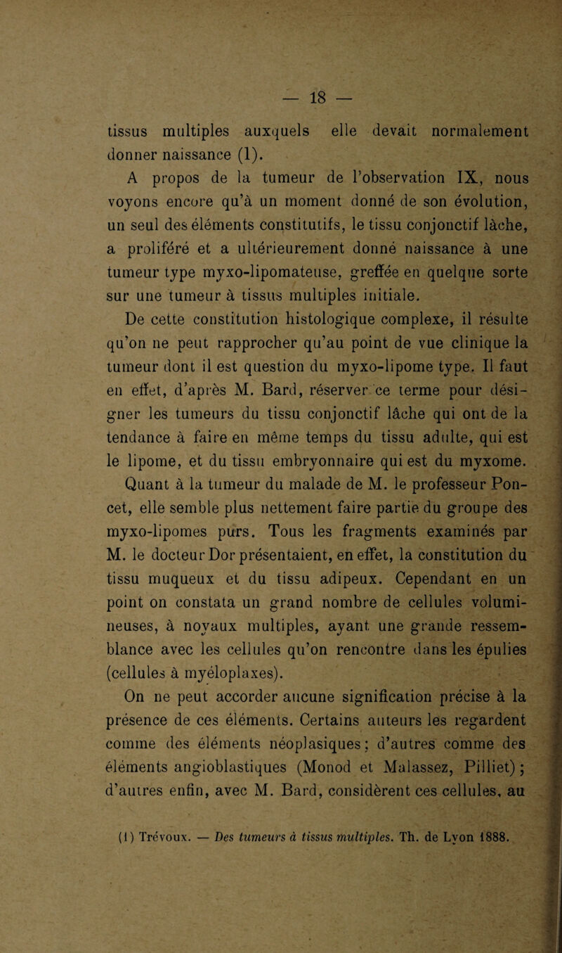 tissus multiples auxquels elle devait normalement donner naissance (1). A propos de la tumeur de l’observation IX, nous voyons encore qu’à un moment donné de son évolution, un seul des éléments constitutifs, le tissu conjonctif lâche, a proliféré et a ultérieurement donné naissance à une tumeur type myxo-lipomateuse, greffée en quelque sorte sur une tumeur à tissus multiples initiale. De cette constitution histologique complexe, il résulte qu’on ne peut rapprocher qu’au point de vue clinique la tumeur dont il est question du myxo-lipome type. Il faut en effet, d’après M. Bard, réserver ce terme pour dési¬ gner les tumeurs du tissu conjonctif lâche qui ont de la tendance à faire en même temps du tissu adulte, qui est le lipome, et du tissu embryonnaire qui est du myxome. Quant à la tumeur du malade de M. le professeur Pon- cet, elle semble plus nettement faire partie du groupe des myxo-lipomes purs. Tous les fragments examinés par M. le docteur Dor présentaient, en effet, la constitution du tissu muqueux et du tissu adipeux. Cependant en un point on constata un grand nombre de cellules volumi¬ neuses, à noyaux multiples, ayant une grande ressem¬ blance avec les cellules qu’on rencontre dans les épulies (cellules à myéloplaxes). On ne peut accorder aucune signification précise à la présence de ces éléments. Certains auteurs les regardent comme des éléments néoplasiques: d’autres comme des éléments angioblastiques (Monod et Malassez, Pilliet) ; d’autres enfin, avec M. Bard, considèrent ces cellules, au (1) Trévoux. — Des tumeurs à tissus multiples. Th. de Lvon 1888.