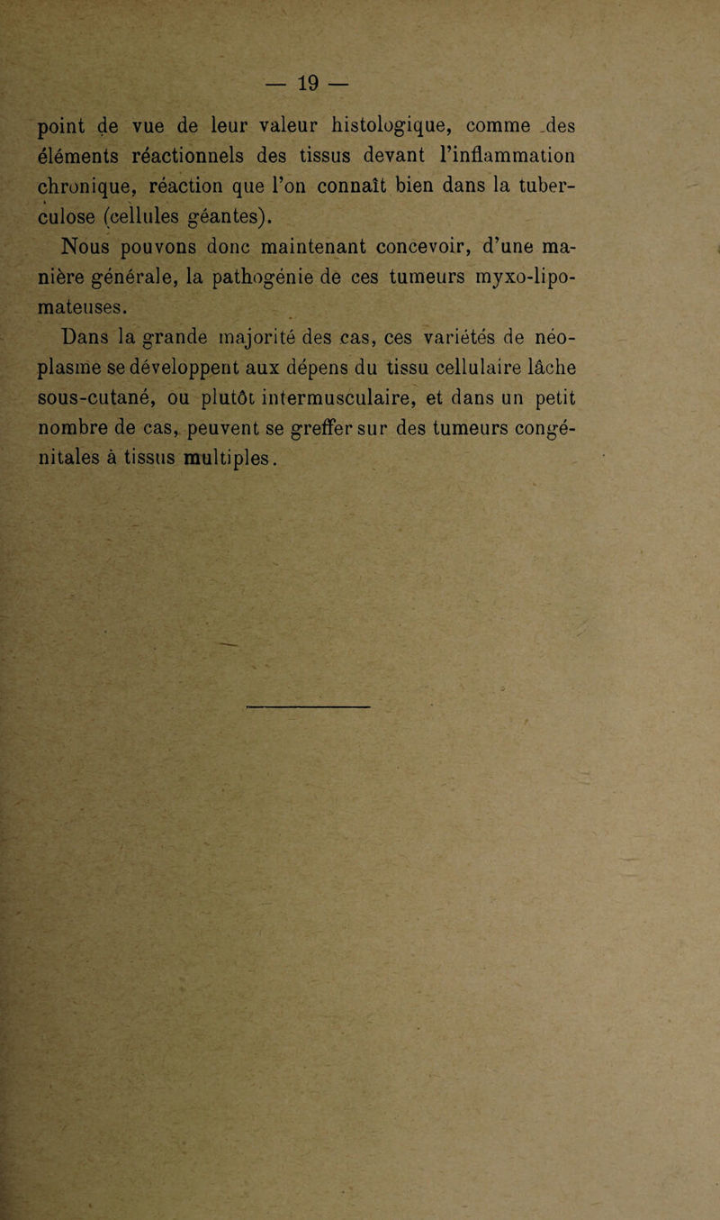 point de vue de leur valeur histologique, comme _des éléments réactionnels des tissus devant l’inflammation chronique, réaction que l’on connaît bien dans la tuber¬ culose (cellules géantes). Nous pouvons donc maintenant concevoir, d’une ma¬ nière générale, la pathogénie de ces tumeurs myxo-lipo- mateuses. Dans la grande majorité des cas, ces variétés de néo¬ plasme se développent aux dépens du tissu cellulaire lâche sous-cutané, ou plutôt intermusculaire, et dans un petit nombre de cas, peuvent se greffer sur des tumeurs congé¬ nitales à tissus multiples.