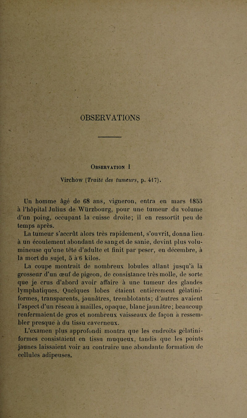 OBSERVATIONS Observation I Virchow (Traité des tumeurs, p. 417). Un homme âgé de 68 ans, vigneron, entra en mars 1855 à l’hôpital Julius de Würzbourg, pour une tumeur du volume d’un poing, occupant la cuisse droite; il en ressortit peu de temps après. La tumeur s’accrût alors très rapidement, s’ouvrit, donna lieu à un écoulement abondant de sang et de sanie, devint plus volu¬ mineuse qu’une tète d’adulte et finit par peser, en décembre, à la mort du sujet, 5 à 6 kilos. La coupe montrait de nombreux lobules allant jusqu’à la grosseur d’un œuf de pigeon, de consistance très molle, de sorte que je crus d’abord avoir affaire à une tumeur des glandes lymphatiques. Quelques lobes étaient entièrement gélatini- formes, transparents, jaunâtres, tremblotants; d’autres avaient l’aspect d’un réseau à mailles, opaque, blanc jaunâtre; beaucoup renfermaient de gros et nombreux vaisseaux de façon à ressem¬ bler presque à du tissu caverneux. L’examen plus approfondi montra que les endroits gélatini- formes consistaient en tissu muqueux, tandis que les points jaunes laissaient voir au contraire une abondante formation de cellules adipeuses.