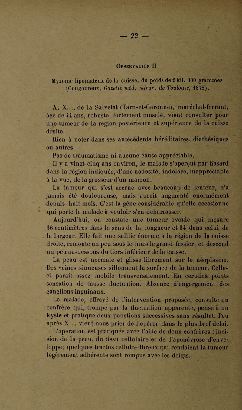 Observation II Myxome lipomateux de la cuisse, du poids de 2 kil. 300 grammes (Cougoureux, Gazette méd. chirur. de Toulouse, 1878). A. X..., de la Salvetat (Tarn-et-Garonne), maréchal-ferrant, âgé de 44 ans, robuste, fortement musclé, vient consulter pour une tumeur de la région postérieure et supérieure de la cuisse droite. Rien à noter dans ses antécédents héréditaires, diathésiques ou autres. Pas de traumatisme ni aucune cause appréciable. Il y a vingt-cinq ans environ, le malade s’aperçut par hasard dans la région indiquée, d’une nodosité, indolore, inappréciable à la vue, de la grosseur d’un marron. La tumeur qui s’est accrue avec beaucoup de lenteur, n’a jamais été douloureuse, mais aurait augmenté énormément depuis huit mois. C’est la gêne considérable qu’elle occasionne qui porte le malade à vouloir s’en débarrasser. Aujourd’hui, on constate une tumeur ovoïde qui mesure 36 centimètres dans le sens de la longueur et 34 dans celui de la largeur. Elle fait une saillie énorme à la région de la cuisse droite, remonte un peu sous le muscle grand fessier, et descend un peu au-dessous du tiers inférieur de la cuisse. La peau est normale et glisse librement sur le néoplasme. Des veines sinueuses sillonnent la surface de la tumeur. Celle- ci paraît assez mobile transversalement. En certains points sensation de fausse fluctuation. Absence d’engorgement des ganglions inguinaux. Le malade, effrayé de l’intervention proposée, consulte un confrère qui, trompé par la fluctuation apparente, pense à un kyste et pratique deux ponctions successives sans résultat. Peu après X... vient nous prier de l’opérer dans le plus bref délai. L’opération est pratiquée avec l’aide de deux confrères : inci¬ sion de la peau, du tissu cellulaire et de l’aponévrose d’enve¬ loppe; quelques tractus cellulo-fibreux qui rendaient la tumeur légèrement adhérente sont rompus avec les doigts.