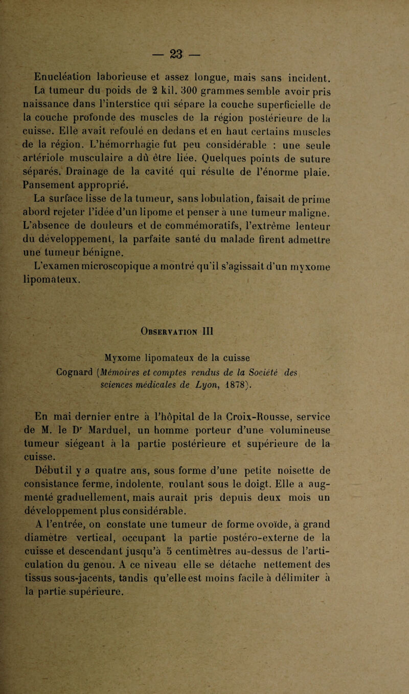 Enucléation laborieuse et assez longue, mais sans incident. La tumeur du poids de 2 kil. 300 grammes semble avoir pris naissance dans l’interstice qui sépare la couche superficielle de la couche profonde des muscles de la région postérieure de la cuisse. Elle avait refoulé en dedans et en haut certains muscles de la région. L’hémorrhagie fut peu considérable : une seule artériole musculaire a dû être liée. Quelques points de suture séparés. Drainage de la cavité qui résulte de l’énorme plaie. Pansement approprié. La surface lisse de la tumeur, sans lobulation, faisait de prime abord rejeter l’idée d’un lipome et penser à une tumeur maligne. L’absence de douleurs et de commémoratifs, l’extrême lenteur du développement, la parfaite santé du malade firent admettre une tumeur bénigne. L’examen microscopique a montré qu’il s’agissait d’un myxome lipomateux. Observation III Myxome lipomateux de la cuisse Cognard (Mémoires et comptes rendus de la Société des sciences médicales de Lyon, 1878). En mai dernier entre à l’hôpital de la Croix-Rousse, service de M. le Dr Marduel, un homme porteur d’une volumineuse tumeur siégeant à la partie postérieure et supérieure de la cuisse. Début il y a quatre ans, sous forme d’une petite noisette de consistance ferme, indolente, roulant sous le doigt. Elle a aug¬ menté graduellement, mais aurait pris depuis deux mois un développement plus considérable. A l’entrée, on constate une tumeur de forme ovoïde, à grand diamètre vertical, occupant la partie postéro-externe de la cuisse et descendant jusqu’à 5 centimètres au-dessus de l’arti¬ culation du genou. A ce niveau elle se détache nettement des tissus sous-jacents, tandis qu’elle est moins facile à délimiter à la partie supérieure.