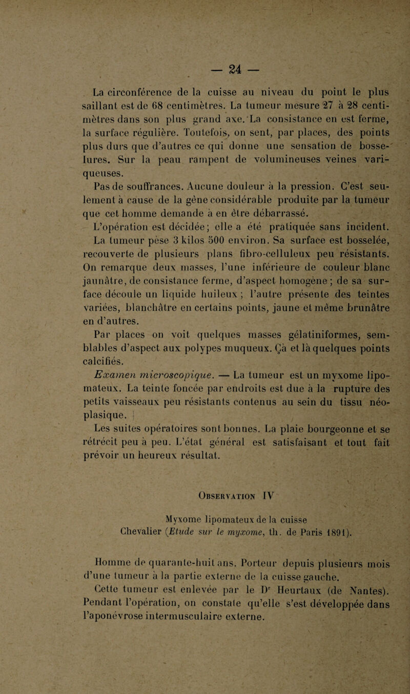 La circonférence de la cuisse au niveau du point le plus saillant est de 68 centimètres. La tumeur mesure 27 à 28 centi¬ mètres dans son plus grand axe. La consistance en est ferme, la surface régulière. Toutefois, on sent, par places, des points plus durs que d’autres ce qui donne une sensation de bosse¬ lures. Sur la peau rampent de volumineuses veines vari¬ queuses. Pas de souffrances. Aucune douleur à la pression. C’est seu¬ lement à cause de la gène considérable produite par la tumeur que cet homme demande à en être débarrassé. L’opération est décidée ; elle a été pratiquée sans incident. La tumeur pèse 3 kilos 500 environ. Sa surface est bosselée, recouverte de plusieurs plans fibro-celluleux peu résistants. On remarque deux masses, l’une inférieure de couleur blanc jaunâtre, de consistance ferme, d’aspect homogène ; de sa sur¬ face découle un liquide huileux; l’autre présente des teintes variées, blanchâtre en certains points, jaune et même brunâtre en d’autres. Par places on voit quelques masses gélatiniformes, sem¬ blables d’aspect aux polypes muqueux. Çà et là quelques points calcifiés. Examen microscopique. — La tumeur est un myxome lipo- mateux. La teinte foncée par endroits est due à la rupture des petits vaisseaux peu résistants contenus au sein du tissu néo¬ plasique. | Les suites opératoires sont bonnes. La plaie bourgeonne et se rétrécit peu à peu. L’état général est satisfaisant et tout fait prévoir un heureux résultat. v ' ' . ' Observation IV . V > . 'À /„ *• f Myxome lipomateux de la cuisse Chevalier (Etude sur le myxome, th. de Paris 1891). Homme de quarante-huit ans. Porteur depuis plusieurs mois d’une tumeur à la partie externe de la cuisse gauche. Cette tumeur est enlevée par le Dr Heurtaux (de Nantes). Pendant l’opération, on constate qu’elle s’est développée dans l’aponévrose intermusculaire externe.