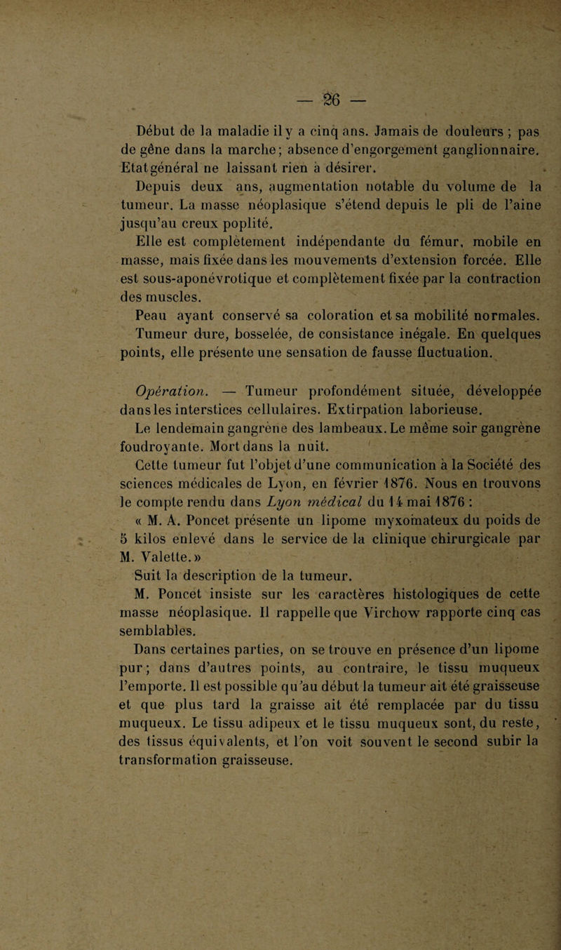 * ' . Début de la maladie il y a cinq ans. Jamais de douleurs ; pas de gêne dans la marche; absence d’engorgement ganglionnaire. Etat général ne laissant rien à désirer. Depuis deux ans, augmentation notable du volume de la tumeur. La masse néoplasique s’étend depuis le pli de l’aine jusqu’au creux poplité. Elle est complètement indépendante du fémur, mobile en masse, mais fixée dans les mouvements d’extension forcée. Elle est sous-aponévrotique et complètement fixée par la contraction des muscles. Peau ayant conservé sa coloration et sa mobilité normales. Tumeur dure, bosselée, de consistance inégale. En quelques points, elle présente une sensation de fausse fluctuation. Opération. — Tumeur profondément située, développée dans les interstices cellulaires. Extirpation laborieuse. Le lendemain gangrène des lambeaux. Le même soir gangrène foudroyante. Mort dans la nuit. •i Cette tumeur fut l’objet d’une communication à la Société des sciences médicales de Lyon, en février 1876. Nous en trouvons le compte rendu dans Lyon médical du 14 mai 1876 : « M. A. Poncet présente un lipome myxomateux du poids de 5 kilos enlevé dans le service de la clinique chirurgicale par M. Valette.» Suit la description de la tumeur. M. Poncet insiste sur les caractères histologiques de cette masse néoplasique. 11 rappelle que Virchow rapporte cinq cas semblables. Dans certaines parties, on se trouve en présence d’un lipome pur; dans d’autres points, au contraire, le tissu muqueux l’emporte. Il est possible qu’au début la tumeur ait été graisseuse et que plus tard la graisse ait été remplacée par du tissu muqueux. Le tissu adipeux et le tissu muqueux sont, du reste, des tissus équivalents, et Ton voit souvent le second subir la transformation graisseuse.