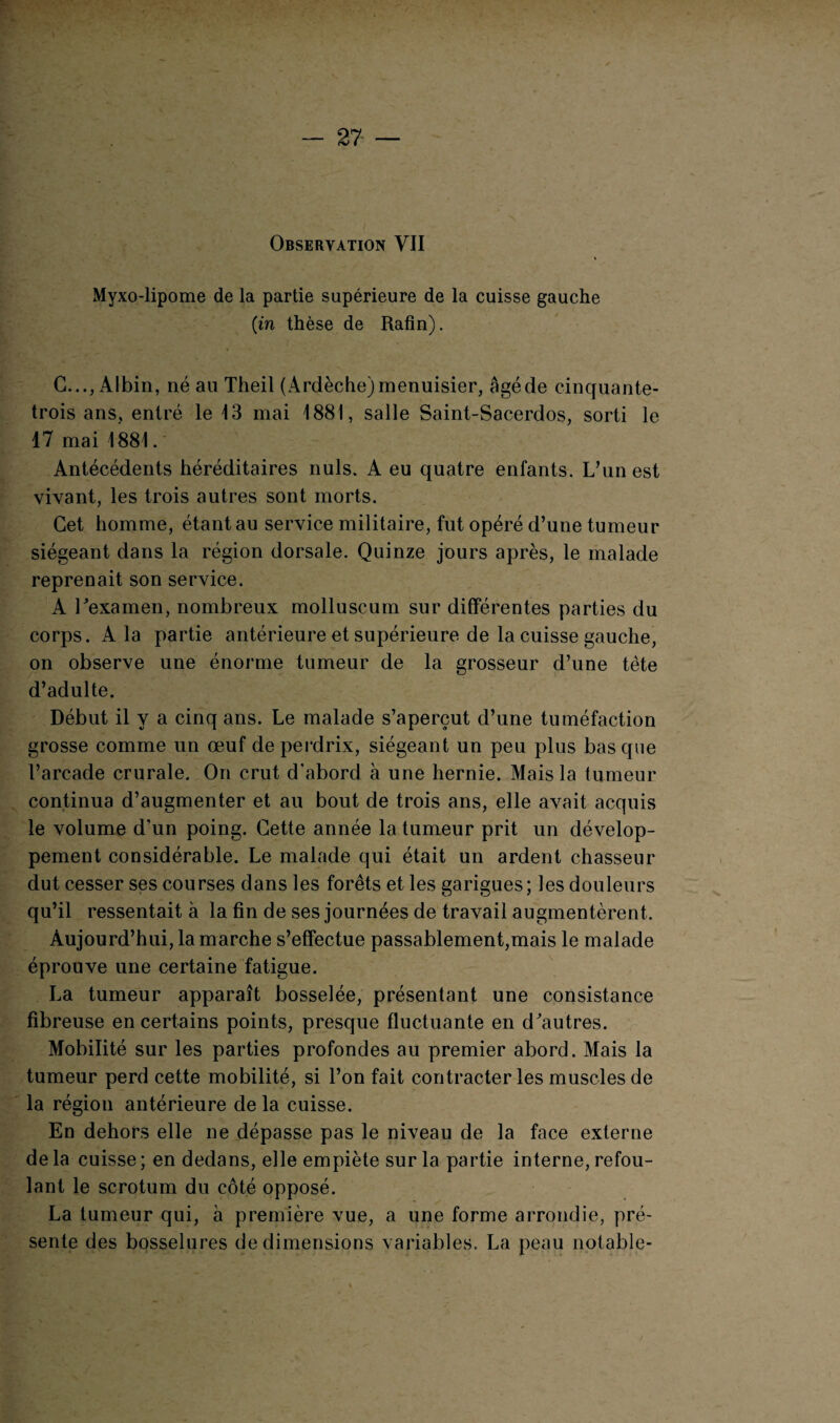 - 27 — Observation VII Myxo-lipome de la partie supérieure de la cuisse gauche (in thèse de Rafin). G..., Albin, né au Theil (Ardèche)menuisier, âgéde cinquante- trois ans, entré le 13 mai 1881, salle Saint-Sacerdos, sorti le 17 mai 1881. Antécédents héréditaires nuis, A eu quatre enfants. L’un est vivant, les trois autres sont morts. Cet homme, étant au service militaire, fut opéré d’une tumeur siégeant dans la région dorsale. Quinze jours après, le malade reprenait son service. A l'examen, nombreux molluscum sur différentes parties du corps. A la partie antérieure et supérieure de la cuisse gauche, on observe une énorme tumeur de la grosseur d’une tète d’adulte. Début il y a cinq ans. Le malade s’aperçut d’une tuméfaction grosse comme un œuf de perdrix, siégeant un peu plus basque l’arcade crurale. On crut d’abord à une hernie. Mais la tumeur continua d’augmenter et au bout de trois ans, elle avait acquis le volume d’un poing. Cette année la tumeur prit un dévelop¬ pement considérable. Le malade qui était un ardent chasseur dut cesser ses courses dans les forêts et les garigues; les douleurs qu’il ressentait à la fin de ses journées de travail augmentèrent. Aujourd’hui, la marche s’effectue passablement,mais le malade éprouve une certaine fatigue. La tumeur apparaît bosselée, présentant une consistance fibreuse en certains points, presque fluctuante en d'autres. Mobilité sur les parties profondes au premier abord. Mais la tumeur perd cette mobilité, si l’on fait contracter les muscles de la région antérieure de la cuisse. En dehors elle ne dépasse pas le niveau de la face externe de la cuisse ; en dedans, elle empiète sur la partie interne, refou¬ lant le scrotum du côté opposé. La tumeur qui, à première vue, a une forme arrondie, pré¬ sente des bosselures de dimensions variables. La peau notable-