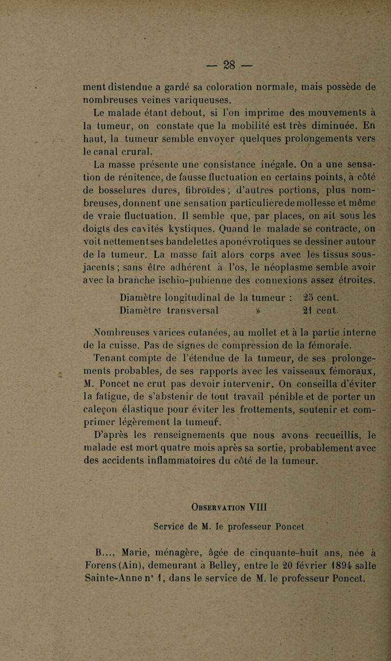 28 — ment distendue a gardé sa coloration normale, mais possède de nombreuses veines variqueuses. Le malade étant debout, si l’on imprime des mouvements à la tumeur, on constate que la mobilité est très diminuée. En haut, la tumeur semble envoyer quelques prolongements vers le canal crural. La masse présente une consistance inégale. On a une sensa¬ tion de rénitence, de fausse fluctuation en certains points, à côté de bosselures dures, fîbroïdes ; d’autres portions, plus nom¬ breuses, donnent une sensation particulierede mollesse et même de vraie fluctuation. Il semble que, par places, on ait sous les doigts des ca\ités kystiques. Quand le malade se contracte, on voit nettementses bandelettes aponévrotiques se dessiner autour de la tumeur. La masse fait alors corps avec les tissus sous- jacents ; sans être adhérent à l’os, le néoplasme semble avoir avec la branche ischio-pubienne des connexions assez étroites. Diamètre longitudinal de la tumeur : 25 cent. Diamètre transversal » 21 cent. Nombreuses varices cutanées, au mollet et à la partie interne de la cuisse. Pas de signes de compression de la fémorale. Tenant compte de l’étendue de la tumeur, de ses prolonge¬ ments probables, de ses rapports avec les vaisseaux fémoraux, M. Poncet ne crut pas devoir intervenir. On conseilla d’éviter la fatigue, de s’abstenir de tout travail pénible et de porter un caleçon élastique pour éviter les frottements, soutenir et com¬ primer légèrement la lumeuf. D’après les renseignements que nous avons recueillis, le malade est mort quatre mois après sa sortie, probablement avec des accidents inflammatoires du côté de la tumeur. Observation VIII Service de M. le professeur Poncet B..., Marie, ménagère, âgée de cinquante-huit ans, née à Forens(Ain), demeurant à Belley, entre le 20 février 1894 salle Sainte-Anne n° 1, dans le service de M. le professeur Poncet.