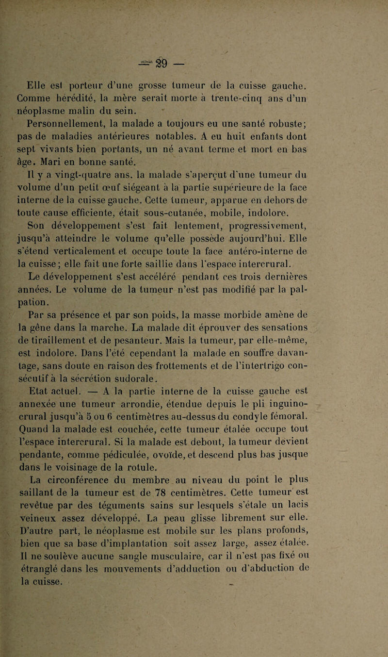 — 29 — Elle est porteur d’une grosse tumeur de la cuisse gauche. Comme hérédité, la mère serait morte à trente-cinq ans d’un néoplasme malin du sein. Personnellement, la malade a toujours eu une santé robuste; pas de maladies antérieures notables. A eu huit enfants dont sept vivants bien portants, un né avant terme et mort en bas âge. Mari en bonne santé. Il y a vingt-quatre ans. la malade s’aperçut d’une tumeur du volume d’un petit œuf siégeant à la partie supérieure de la face interne de la cuisse gauche. Cette tumeur, apparue en dehors de toute cause efficiente, était sous-cutanée, mobile, indolore. Son développement s’est fait lentement, progressivement, jusqu’à atteindre le volume qu’elle possède aujourd’hui. Elle s'étend verticalement et occupe toute la face antéro-interne de la cuisse; elle fait une forte saillie dans l’espace intercrural. Le développement s’est accéléré pendant ces trois dernières années. Le volume de la tumeur n’est pas modifié par la pal¬ pation. Par sa présence et par son poids, la masse morbide amène de la gêne dans la marche. La malade dit éprouver des sensations de tiraillement et de pesanteur. Mais la tumeur, par elle-même, est indolore. Dans l’été cependant la malade en souffre davan¬ tage, sans doute en raison des frottements et de l’interlrigo con¬ sécutif à la sécrétion sudorale. Etat actuel. — A la partie interne de la cuisse gauche est annexée une tumeur arrondie, étendue depuis le pli inguino- crural jusqu’à 5 ou 6 centimètres au-dessus du condyle fémoral. Quand la malade est couchée, cette tumeur étalée occupe tout l’espace intercrural. Si la malade est debout, la tumeur devient pendante, comme pédiculée, ovoïde, et descend plus bas jusque dans le voisinage de la rotule. La circonférence du membre au niveau du point le plus saillant de la tumeur est de 78 centimètres. Cette tumeur est revêtue par des téguments sains sur lesquels s’étale un lacis veineux assez développé. La peau glisse librement sur elle. D’autre part, le néoplasme est mobile sur les plans profonds, bien que sa base d’implantation soit assez large, assez étalée. 11 ne soulève aucune sangle musculaire, car il n’est pas fixé ou étranglé dans les mouvements d’adduction ou d’abduction de la cuisse.