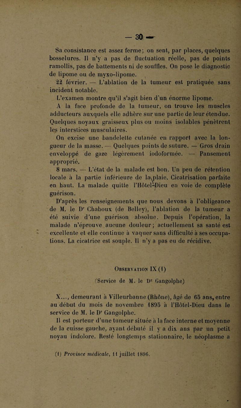 Sa consistance est assez ferme; on sent, par places, quelques bosselures. Il n’y a pas de fluctuation réelle, pas de points ramollis, pas de battements ni de souffles. On pose le diagnostic de lipome ou de inyxo-lipome. 22 février. — L’ablation de la tumeur est pratiquée sans incident notable. L’examen montre qu’il s’agit bien d’un énorme lipome. A la face profonde de la tumeur, on trouve les muscles adducteurs auxquels elle adhère sur une partie de leur étendue. Quelques noyaux graisseux plus ou moins isolables pénètrent les interstices musculaires. On excise une bandelette cutanée en rapport avec la lon¬ gueur de la masse. — Quelques points de suture. — Gros drain enveloppé de gaze légèrement iodoformée. — Pansement approprié. 8 mars. — L'état de la malade est bon. Un peu de rétention locale à la partie inférieure de la^plaie. Cicatrisation parfaite en haut. La malade quitte l’Hôtel-dMeu en voie de complète guérison. D’après les renseignements que nous devons à l’obligeance de M. le Dr Chaboux (de Belley), l’ablation de la tumeur a été suivie d’une guérison absolue. Depuis l’opération, la malade n’éprouve aucune douleur; actuellement sa santé est excellente et elle continue à vaquer sans difficulté à ses occupa¬ tions. La cicatrice est souple. Il n’y a pas eu de récidive. Observation IX ( I ) (Service de M. le Dr Gangolphe) X..., demeurant à Villeurbanne (Rhône), âgé de 65 ans, entre au début du mois de novembre 1895 à l’Hofel-Dieu dans le service de M. le Dr Gangolphe. Il est porteur d’une tumeur située à la face interne et moyenne de la cuisse gauche, ayant débuté il y a dix ans par un petit noyau indolore. Resté longtemps stationnaire, le néoplasme a (1) Province médicale, 11 juillet 1896.