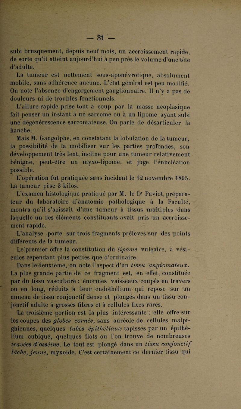 subi brusquement, depuis neuf mois, un accroissement rapide, de sorte qu’il atteint aujourd’hui à peu près le volume d’une tète d’adulte. La tumeur est nettement sous-aponévrotique, absolument mobile, sans adhérence aucune. L’état général est peu modifié. On note l’absence d’engorgement ganglionnaire. Tl n’y a pas de douleurs ni de troubles fonctionnels. L’allure rapide prise tout à coup par la masse néoplasique fait penser un instant à un sarcome ou à un lipome ayant subi une dégénérescence sarcomateuse. On parle de désarticuler la hanche. Mais M. Gangolphe, en constatant la lobulation de la tumeur, la possibilité de la mobiliser sur les parties profondes, son développement très lent, incline pour une tumeur relativement bénigne, peut-être un myxo-lipome, et juge l’énucléation possible. L’opération fut pratiquée sans incident le \% novembre 1895. La tumeur pèse 3 kilos. L’examen histologique pratiqué par M. le Dr Paviot,prépara¬ teur du laboratoire d’anatomie pathologique à la Faculté, montra qu’il s’agissait d’une tumeur à tissus multiples dans laquelle un des éléments constituants avait pris un accroisse¬ ment rapide. L’analyse porte sur trois fragments prélevés sur des points différents de la tumeur. Le'premier offre la constitution du lipome vulgaire, à vési¬ cules cependant plus petites que d’ordinaire. Dans le deuxieme, on note l'aspect d’un tissu angiomateux. La plus grande partie de ce fragment est, en effet, constituée par du tissu vasculaire : énormes vaisseaux coupés en travers ou en long, réduits à leur endothélium qui repose sur un anneau de tissu conjonctif dense et plongés dans un tissu con¬ jonctif adulte à grosses fibres et à cellules fixes rares. La troisième portion est la plus intéressante : elle offre sur les coupes des globes cornés, sans auréole de cellules malpi¬ ghiennes, quelques tubes épithéliaux tapissés par un épithé¬ lium cubique, quelques îlots où l’on trouve de nombreuses travées d'ossèine. Le tout est plongé dans un tissu conjonctif lâche, jeune, myxoïde. C’est certainement ce dernier tissu qui