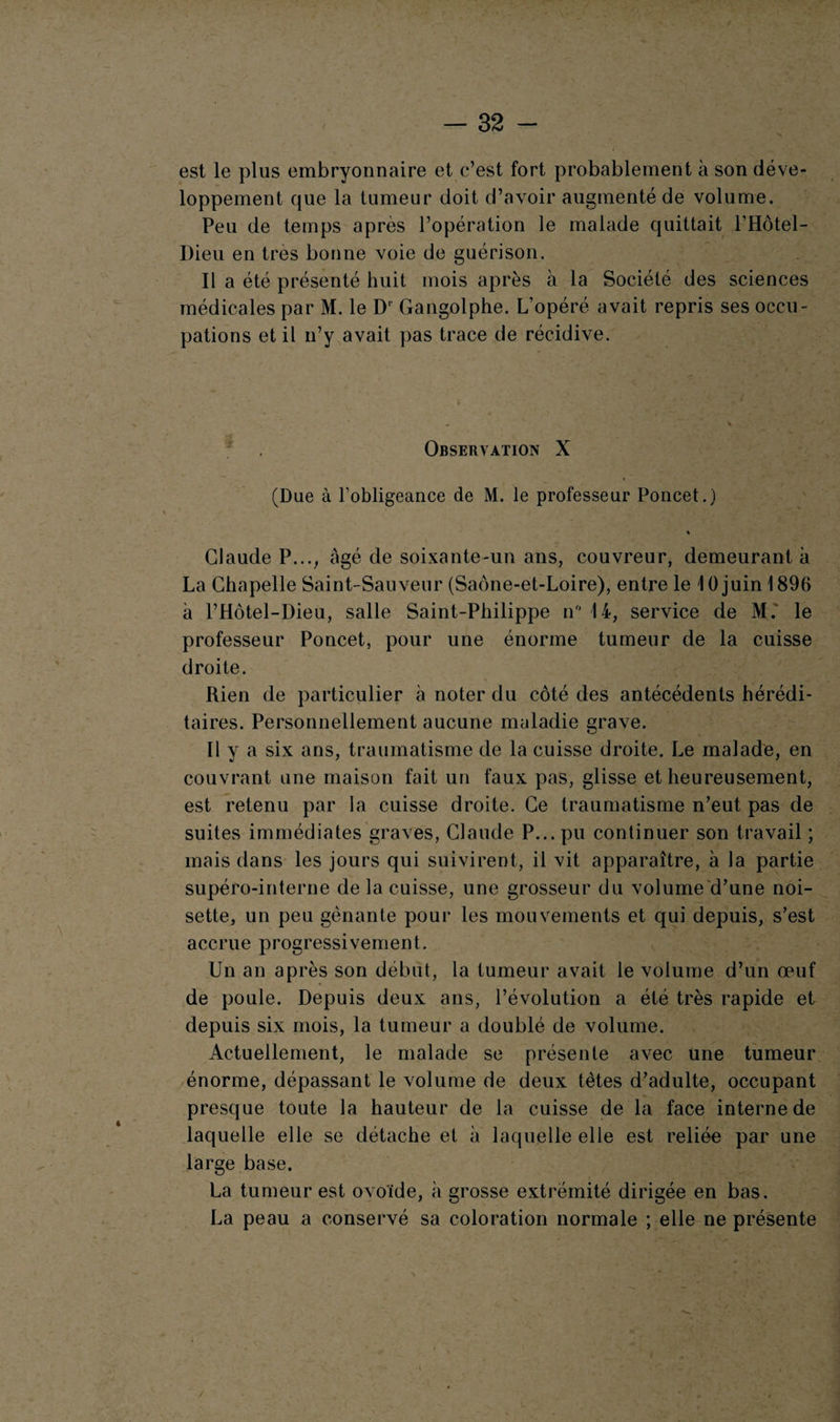 est le plus embryonnaire et c’est fort probablement à son déve¬ loppement que la tumeur doit d’avoir augmenté de volume. Peu de temps après l’opération le malade quittait l’Hôtel- Dieu en très bonne voie de guérison. Il a été présenté huit mois après à la Société des sciences médicales par M. le D' Gangolphe. L’opéré, avait repris ses occu¬ pations et il n’y avait pas trace de récidive. Observation X < (Due à l’obligeance de M. le professeur Poncet.) « Claude P..., âgé de soixante-un ans, couvreur, demeurant à La Chapelle Saint-Sauveur (Saône-et-Loire), entre le 10juin1896 à l’Hôtel-Dieu, salle Saint-Philippe n 14, service de M. le professeur Poncet, pour une énorme tumeur de la cuisse droite. Rien de particulier à noter du côté des antécédents hérédi¬ taires. Personnellement aucune maladie grave. Il y a six ans, traumatisme de la cuisse droite. Le malade, en couvrant une maison fait un faux pas, glisse et heureusement, est retenu par la cuisse droite. Ce traumatisme n’eut pas de suites immédiates graves, Claude P... pu continuer son travail ; mais dans les jours qui suivirent, il vit apparaître, à la partie supéro-interne de la cuisse, une grosseur du volume d’une noi¬ sette, un peu gênante pour les mouvements et qui depuis, s’est accrue progressivement. Un an après son début, la tumeur avait le volume d’un oeuf de poule. Depuis deux ans, l’évolution a été très rapide et depuis six mois, la tumeur a doublé de volume. Actuellement, le malade se présente avec une tumeur énorme, dépassant le volume de deux tètes d’adulte, occupant presque toute la hauteur de la cuisse de la face interne de laquelle elle se détache et à laquelle elle est reliée par une large base. La tumeur est ovoïde, à grosse extrémité dirigée en bas. La peau a conservé sa coloration normale ; elle ne présente