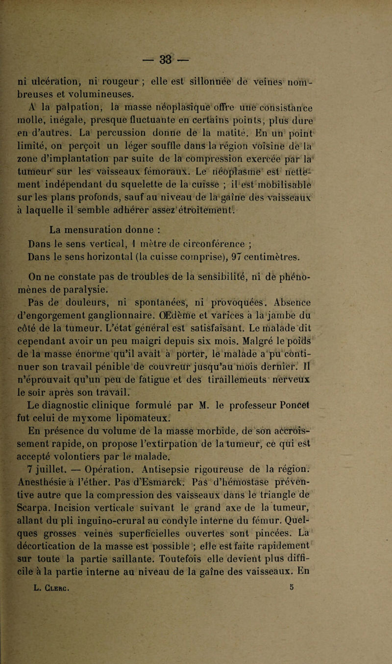 ni ulcération, ni rougeur ; elle est sillonnée de veines nom¬ breuses et volumineuses. A la palpation, la masse néoplasique offre une consistance molle, inégale, presque fluctuante en certains points, plus dure en d’autres. La percussion donne de la matité. En un point limité, on perçoit un léger souffle dans la région voisiné de la zone d’implantation par suite de la compression exercée par la tumeur sur les vaisseaux fémoraux. Le néoplasme est nette¬ ment indépendant du squelette de la cuisse ; il est mobilisable sur les plans profonds, sauf au niveau de la gaine des vaisseaux à laquelle il semble adhérer assez étroitement. La mensuration donne : Dans le sens vertical, 1 mètre de circonférence ; Dans le sens horizontal (la cuisse comprise), 97 centimètres. On ne constate pas de troubles de la sensibilité, ni de phéno¬ mènes de paralysie. Pas de douleurs, ni spontanées, ni provoquées. Absence d’engorgement ganglionnaire. OEdèrhe et varices à la jambe du côté de la tumeur. L’état général est satisfaisant. Le malade dit cependant avoir un peu maigri depuis six mois. Malgré le poids de la masse énorme qu’il avait à porter, le malade a pu conti¬ nuer son travail pénible de couvreur jusqu’au mois dernier. Il n’éprouvait qu’un peu de fatigue et des tiraillemeuts nerveux le soir après son travail. Le diagnostic clinique formulé par M. le professeur Poncet fut celui de myxome lipomateux. En présence du volume de la masse morbide, de son accrois¬ sement rapide, on propose l’extirpation de la tumeur, ce qui est accepté volontiers par le malade. 7 juillet. — Opération. Antisepsie rigoureuse de la région. Anesthésie à l’éther. Pas d’Esmarck. Pas d’hémostase préven¬ tive autre que la compression des vaisseaux dans le triangle de Scarpa. Incision verticale suivant le grand axe de la tumeur, allant du pli inguino-crural au condyle interne du fémur. Quel¬ ques grosses veines superficielles ouvertes sont pincées. La décortication de la masse est possible ; elle est faite rapidement sur toute la partie saillante. Toutefois elle devient plus diffi¬ cile à la partie interne au niveau de la gaine des vaisseaux. En