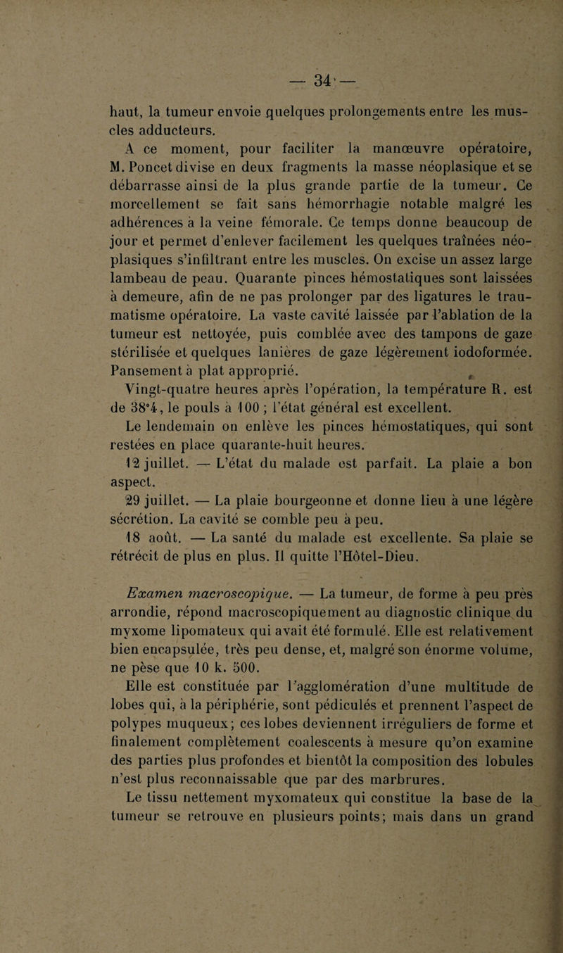 haut, la tumeur envoie quelques prolongements entre les mus¬ cles adducteurs. A ce moment, pour faciliter la manœuvre opératoire, M. Poucet divise en deux fragments la masse néoplasique et se débarrasse ainsi de la plus grande partie de la tumeur. Ce morcellement se fait sans hémorrhagie notable malgré les adhérences à la veine fémorale. Ce temps donne beaucoup de jour et permet d’enlever facilement les quelques traînées néo¬ plasiques s’infiltrant entre les muscles. On excise un assez large lambeau de peau. Quarante pinces hémostatiques sont laissées à demeure, afin de ne pas prolonger par des ligatures le trau¬ matisme opératoire. La vaste cavité laissée par l’ablation de la tumeur est nettoyée, puis comblée avec des tampons de gaze stérilisée et quelques lanières de gaze légèrement iodoformée. Pansement à plat approprié. t Vingt-quatre heures après l’opération, la température R. est de 38°4, le pouls à 100 ; l’état général est excellent. Le lendemain on enlève les pinces hémostatiques, qui sont restées en place quarante-huit heures. juillet. —L’état du malade est parfait. La plaie a bon aspect. 29 juillet. — La plaie bourgeonne et donne lieu à une légère sécrétion. La cavité se comble peu à peu. 18 août. — La santé du malade est excellente. Sa plaie se rétrécit de plus en plus. Il quitte l’Hôtel-Dieu. Examen macroscopique. — La tumeur, de forme à peu près arrondie, répond macroscopiquement au diagnostic clinique du myxome lipomateux qui avait été formulé. Elle est relativement bien encapsulée, très peu dense, et, malgré son énorme volume, ne pèse que 10 k. 500. Elle est constituée par l’agglomération d’une multitude de lobes qui, à la périphérie, sont pédiculés et prennent l’aspect de polypes muqueux; ces lobes deviennent irréguliers de forme et finalement complètement coalescents à mesure qu’on examine des parties plus profondes et bientôt la composition des lobules n’est plus reconnaissable que par des marbrures. Le tissu nettement myxomateux qui constitue la base de la tumeur se retrouve en plusieurs points; mais dans un grand