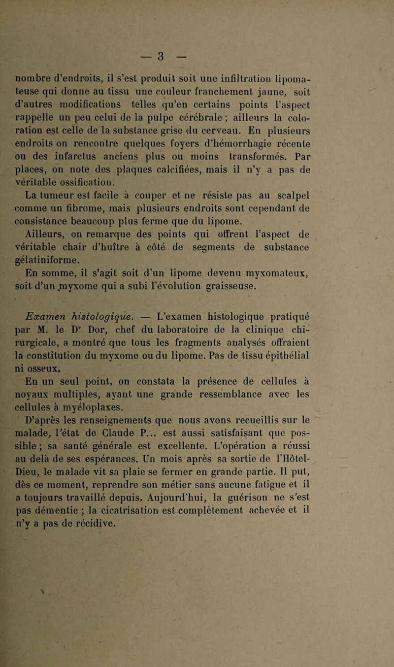 3 nombre d’endroits, il s’est produit soit une infiltration lipoma- teuse qui donne au tissu une couleur franchement jaune, soit d’autres modifications telles qu’en certains points l’aspect rappelle un peu celui de la pulpe cérébrale ; ailleurs la colo¬ ration est celle de la substance grise du cerveau. En plusieurs endroits on rencontre quelques foyers d’hémorrhagie récente ou des infarctus anciens plus ou moins transformés. Par places, on note des plaques calcifiées, mais il n’y a pas de véritable ossification. La tumeur est facile à couper et ne résiste pas au scalpel comme un fibrome, mais plusieurs endroits sont cependant de consistance beaucoup plus ferme que du lipome. Ailleurs, on remarque des points qui offrent l’aspect de véritable chair d’huître à côté de segments de substance gélatiniforme. En somme, il s’agit soit d’un lipome devenu myxomateux, soit d’un myxome qui a subi l’évolution graisseuse. Examen histologique. — L’examen histologique pratiqué par M. le Dr Dor, chef du laboratoire de la clinique chi¬ rurgicale, a montré que tous les fragments analysés offraient la constitution du myxome ou du lipome. Pas de tissu épithélial ni osseux. En un seul point, on constata la présence de cellules à noyaux multiples, ayant une grande ressemblance avec les cellules à myéloplaxes. D’après les renseignements que nous avons recueillis sur le malade, l'état de Claude P... est aussi satisfaisant que pos¬ sible ; sa santé générale est excellente. L’opération a réussi au delà de ses espérances. Un mois après sa sortie de l’Hôtel- Dieu, le malade vit sa plaie se fermer en grande partie. Il put, dès ce moment, reprendre son métier sans aucune fatigue et il a toujours travaillé depuis. Aujourd’hui, la guérison ne s'est pas démentie ; la cicatrisation est complètement achevée et il n’y a pas de récidive.