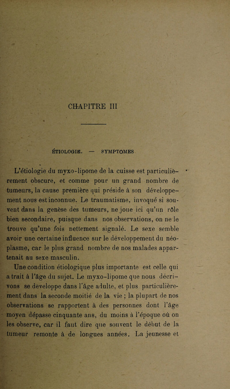 CHAPITRE III « ' ÉTIOLOGIE. — SYMPTOMES ♦ L’étiologie du myxo-lipome de la cuisse est particuliè¬ rement obscure, et comme pour un grand nombre de tumeurs, la cause première qui préside à son développe¬ ment nous est inconnue. Le traumatisme, invoqué si sou¬ vent dans la genèse des tumeurs, ne joue ici qu’un rôle bien secondaire, puisque dans nos observations, on ne le trouve qu’une fois nettement signalé. Le sexe semble avoir une certaine influence sur le développement du néo¬ plasme, car le plus grand nombre de nos malades appar¬ tenait au sexe masculin. Une condition étiologique plus importante est celle qui a trait à l’âge du sujet. Le myxo-lipome que nous décri¬ vons se développe dans Page adulte, et plus particulière¬ ment dans la seconde moitié de la vie ; la plupart de nos observations se rapportent à des personnes dont l'âge moyen dépasse cinquante ans, du moins à l’époque où on les observe, car il faut dire que souvent le début de la tumeur remonte à de longues années. La jeunesse et