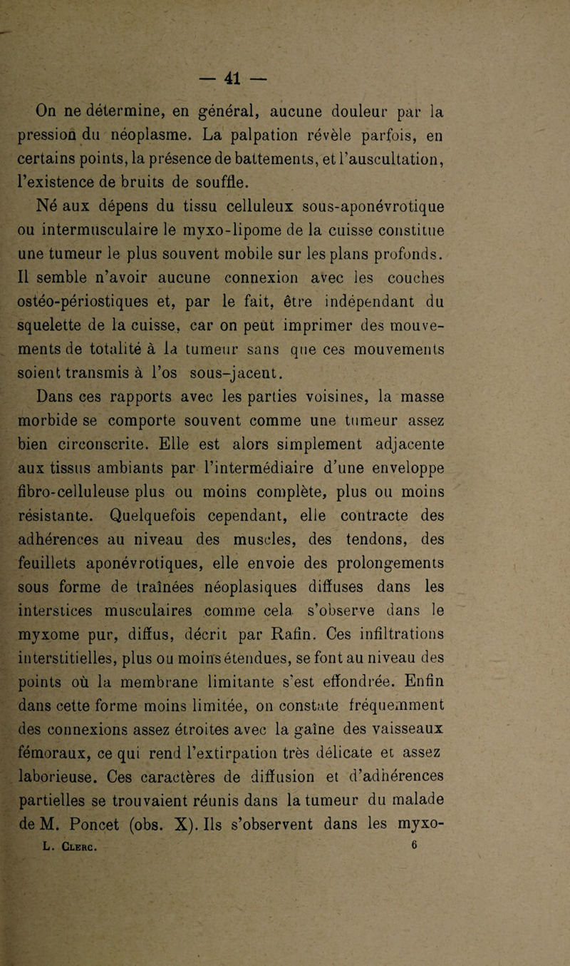 On ne détermine, en général, aucune douleur par la pression du néoplasme. La palpation révèle parfois, en certains points, la présence de battements, et l’auscultation, l’existence de bruits de souffle. Né aux dépens du tissu celluleux sous-aponévrotique ou intermusculaire le myxo-lipome de la cuisse constitue une tumeur le plus souvent mobile sur les plans profonds. Il semble n’avoir aucune connexion avec les couches ostéo-périostiques et, par le fait, être indépendant du squelette de la cuisse, car on peut imprimer des mouve¬ ments de totalité à la tumeur sans que ces mouvements soient transmis à l’os sous-jacent. Dans ces rapports avec les parties voisines, la masse morbide se comporte souvent comme une tumeur assez bien circonscrite. Elle est alors simplement adjacente aux tissus ambiants par l’intermédiaire d’une enveloppe fibro-celluleuse plus ou moins complète, plus ou moins résistante. Quelquefois cependant, elle contracte des adhérences au niveau des muscles, des tendons, des feuillets aponévrotiques, elle envoie des prolongements sous forme de traînées néoplasiques diffuses dans les interstices musculaires comme cela s’observe dans le myxome pur, diffus, décrit par Rafîn. Ces infiltrations interstitielles, plus ou moins étendues, se font au niveau des points où la membrane limitante s'est effondrée. Enfin dans cette forme moins limitée, on constate fréquemment des connexions assez étroites avec la gaîne des vaisseaux fémoraux, ce qui rend l’extirpation très délicate et assez laborieuse. Ces caractères de diffusion et d’adhérences partielles se trouvaient réunis dans la tumeur du malade de M. Poncet (obs. X). Ils s’observent dans les myxo- L. Clerc. 6