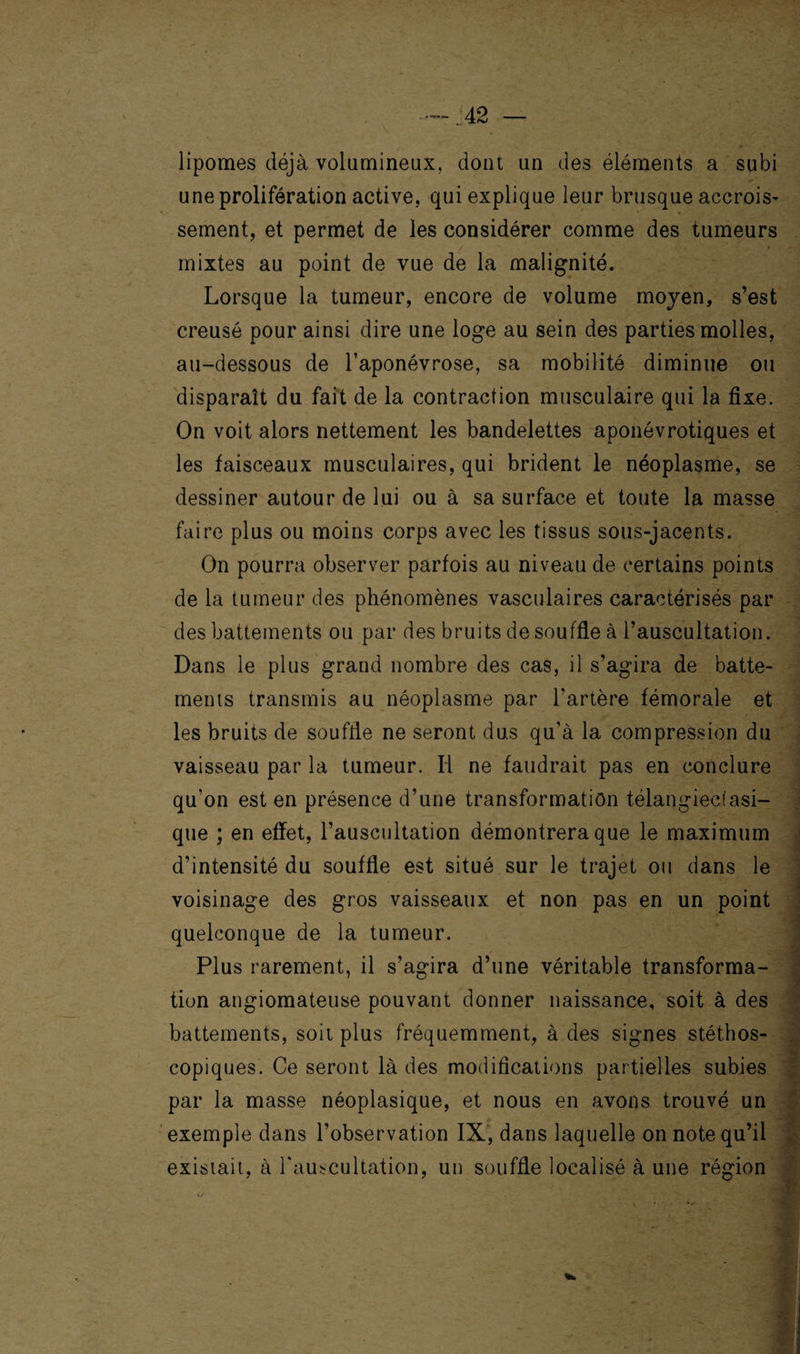 lipomes déjà volumineux, dont un des éléments a subi une prolifération active, qui explique leur brusque accrois- sement, et permet de les considérer comme des tumeurs j -'s * - mixtes au point de vue de la malignité. Lorsque la tumeur, encore de volume moyen, s’est creusé pour ainsi dire une loge au sein des parties molles, au-dessous de l’aponévrose, sa mobilité diminue ou disparaît du fait de la contraction musculaire qui la fixe. On voit alors nettement les bandelettes aponévrotiques et les faisceaux musculaires, qui brident le néoplasme, se dessiner autour de lui ou à sa surface et toute la masse faire plus ou moins corps avec les tissus sous-jacents. On pourra observer parfois au niveau de certains points de la tumeur des phénomènes vasculaires caractérisés par des battements ou par des bruits de souffle à l’auscultation. Dans le plus grand nombre des cas, il s’agira de batte¬ ments transmis au néoplasme par l'artère fémorale et les bruits de souffle ne seront dus qu’à la compression du vaisseau par la tumeur. Il ne faudrait pas en conclure qu'on est en présence d’une transformation télangiectasi- que ; en effet, l’auscultation démontrera que le maximum d’intensité du souffle est situé sur le trajet ou dans le voisinage des gros vaisseaux et non pas en un point quelconque de la tumeur. Plus rarement, il s’agira d’une véritable transforma¬ tion angiomateuse pouvant donner naissance, soit à des battements, soit plus fréquemment, à des signes stéthos¬ copiques. Ce seront là des modifications partielles subies par la masse néoplasique, et nous en avons trouvé un exemple dans l’observation IX, dans laquelle on note qu’il existait, à l'auscultation, un souffle localisé à une région