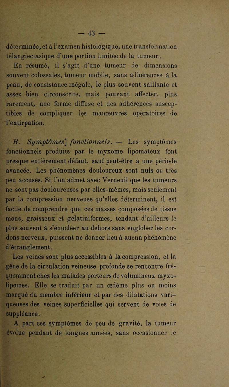 déterminée, et à l’examen histologique, une transformation télangiectasique d'une portion limitée de la tumeur. En résumé, il s’agit d’une tumeur de dimensions souvent colossales, tumeur mobile, sans adhérences à la peau, de consistance inégale, le plus souvent saillante et assez bien circonscrite, mais pouvant affecter, plus rarement, une forme diffuse et des adhérences suscep¬ tibles de compliquer les manœuvres opératoires de l’extirpation. B. Symptômes] fonctionnels. — Les symptômes fonctionnels produits par le myxome lipomateux font presque entièrement défaut, sauf peut-être à une période avancée. Les phénomènes douloureux sont nuis ou très peu accusés. Si l’on admet avec Verneuil que les tumeurs ne sont pas douloureuses par elles-mêmes, mais seulement par la compression nerveuse qu’elles déterminent, il est facile de comprendre que ces masses composées de tissus mous, graisseux et gélatiniformes, tendant d’ailleurs le plus souvent à s’énucléer au dehors sans englober les cor¬ dons nerveux, puissent ne donner lieu à aucun phénomène d’étranglement. Les veines sont plus accessibles à la compression, et la gêne de la circulation veineuse profonde se rencontre fré¬ quemment chez les malades porteurs de volumineux myxo- lipomes. Elle se traduit par un œdème plus ou moins marqué du membre inférieur et par des dilatations vari¬ queuses des veines superficielles qui servent de voies de suppléance. A part ces symptômes de peu de gravité, la tumeur évolue pendant de longues années, sans occasionner le