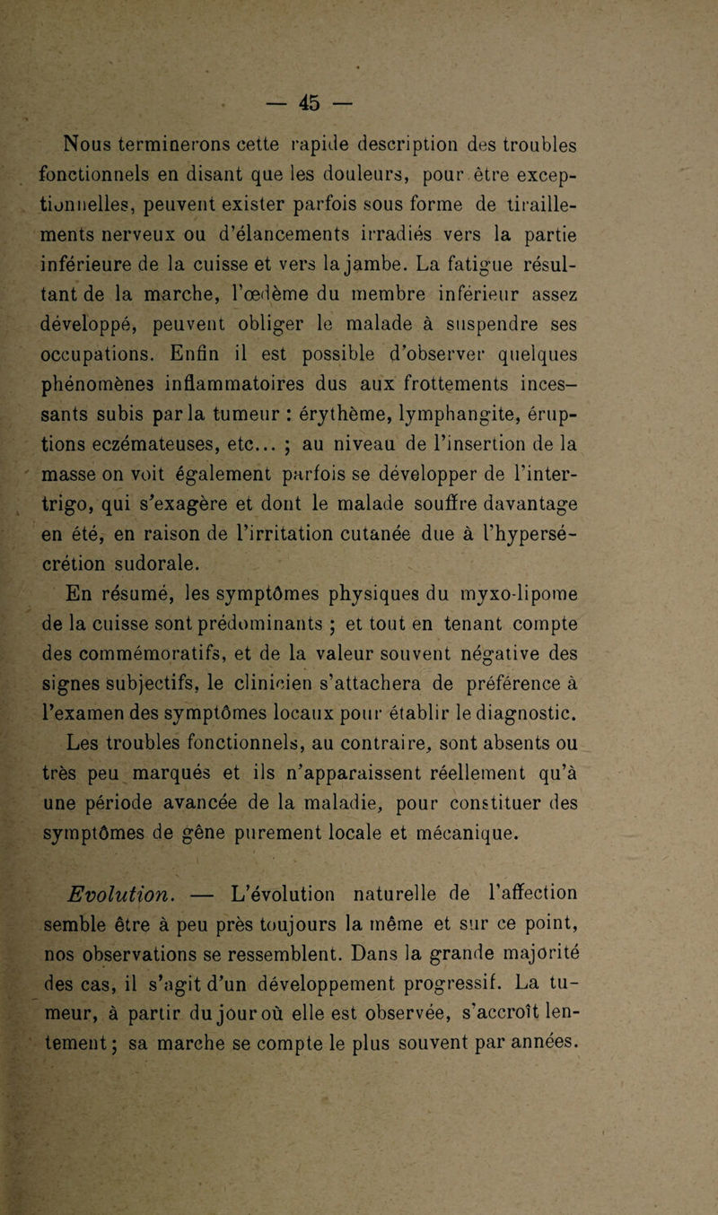 Nous terminerons cette rapide description des troubles fonctionnels en disant que les douleurs, pour être excep¬ tionnelles, peuvent exister parfois sous forme de tiraille¬ ments nerveux ou d’élancements irradiés vers la partie inférieure de la cuisse et vers la jambe. La fatigue résul¬ tant de la marche, l’œdème du membre inférieur assez développé, peuvent obliger le malade à suspendre ses occupations. Enfin il est possible d’observer quelques phénomènes inflammatoires dus aux frottements inces¬ sants subis parla tumeur : érythème, lymphangite, érup¬ tions eczémateuses, etc... ; au niveau de l’insertion de la masse on voit également parfois se développer de l'inter- trigo, qui s’exagère et dont le malade souffre davantage en été, en raison de l’irritation cutanée due à l’hypersé¬ crétion sudorale. En résumé, les symptômes physiques du myxo lipome de la cuisse sont prédominants ; et tout en tenant compte des commémoratifs, et de la valeur souvent négative des signes subjectifs, le clinicien s’attachera de préférence à l’examen des symptômes locaux pour établir le diagnostic. Les troubles fonctionnels, au contraire, sont absents ou très peu marqués et ils n’apparaissent réellement qu’à une période avancée de la maladie, pour constituer des symptômes de gêne purement locale et mécanique. . .1 * . ■ *  _ g V . V . ' : » Evolution. — L’évolution naturelle de l’affection semble être à peu près toujours la même et sur ce point, nos observations se ressemblent. Dans la grande majorité des cas, il s’agit d’un développement progressif. La tu¬ meur, à partir du jour où elle est observée, s'accroît len¬ tement; sa marche se compte le plus souvent par années.