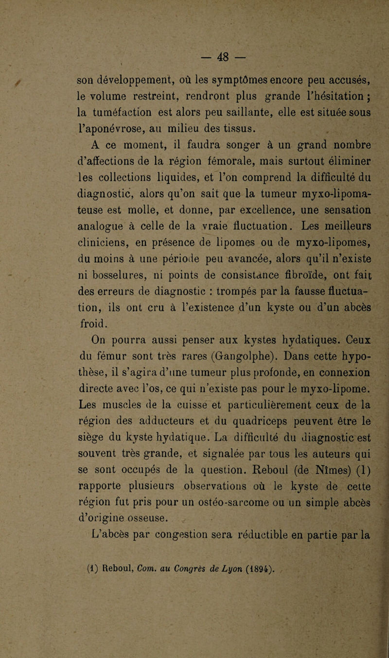 son développement, où les symptômes encore peu accusés, le volume restreint, rendront plus grande l'hésitation ; la tuméfaction est alors peu saillante, elle est située sous l’aponévrose, au milieu des tissus. A ce moment, il faudra songer à un grand nombre d’affections de la région fémorale, mais surtout éliminer les collections liquides, et l’on comprend la difficulté du diagnostic, alors qu’on sait que la tumeur myxo-lipoma- teuse est molle, et donne, par excellence, une sensation analogue à celle de la vraie fluctuation. Les meilleurs cliniciens, en présence de lipomes ou de myxo-lipomes, du moins à une période peu avancée, alors qu’il n’existe ni bosselures, ni points de consistance fibroïde, ont fait des erreurs de diagnostic : trompés par la fausse fluctua¬ tion, ils ont cru à l’existence d’un kyste ou d’un abcès froid. On pourra aussi penser aux kystes hydatiques. Ceux du fémur sont très rares (Gangolphe). Dans cette hypo¬ thèse, il s’agira d’une tumeur plus profonde, en connexion directe avec l’os, ce qui n’existe pas pour le myxo-lipome. Les muscles de la cuisse et particulièrement ceux de la région des adducteurs et du quadriceps peuvent être le siège du kyste hydatique. La difficulté du diagnostic est souvent très grande, et signalée par tous les auteurs qui se sont occupés de la question. Reboul (de Nîmes) (1) rapporte plusieurs observations où le kyste de cette région fut pris pour un ostéo-sarcome ou un simple abcès d’origine osseuse. L’abcès par congestion sera réductible en partie par la (i) Reboul, Com. au Congrès de Lyon (1894).