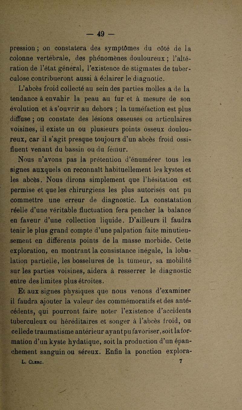 pression; on constatera des symptômes du côté de la colonne vertébrale, des phénomènes douloureux ; l’alté¬ ration de l’état général, l’existence de stigmates de tuber¬ culose contribueront aussi à éclairer le diagnotic. L’abcès froid collecté au sein des parties molles a de la tendance à envahir la peau au fur et à mesure de son évolution et à s’ouvrir au dehors ; la tuméfaction est plus diffuse ; on constate des lésions osseuses ou articulaires voisines, il existe un ou plusieurs points osseux doulou¬ reux, car il s’agit presque toujours d’un abcès froid ossi- fluent venant du bassin ou du fémur. Nous n’avons pas la prétention d’énumérer tous les signes auxquels on reconnaît habituellement les kystes et les abcès. Nous dirons simplement que l’hésitation est permise et que les chirurgiens les plus autorisés ont pu commettre une erreur de diagnostic. La constatation réelle d’une véritable fluctuation fera pencher la balance en faveur d’une collection liquide. D’ailleurs il faudra tenir le plus grand compte d’une palpation faite minutieu¬ sement en différents points de la masse morbide. Cette exploration, en montrant la consistance inégale, la lobu¬ lation partielle, les bosselures de la tumeur, sa mobilité sur les parties voisines, aidera à resserrer le diagnostic entre des limites plus étroites. Et aux signes physiques que nous venons d’examiner il faudra ajouter la valeur des commémoratifs et des anté¬ cédents, qui pourront faire noter l’existence d’accidents t tuberculeux ou héréditaires et songer à l’abcès froid, ou cellede traumatisme antérieur ayant pu favoriser, soit Infor¬ mation d’un kyste hydatique, soit la production d’un épan¬ chement sanguin ou séreux. Enfin la ponction explora¬ is Clkrc. ^