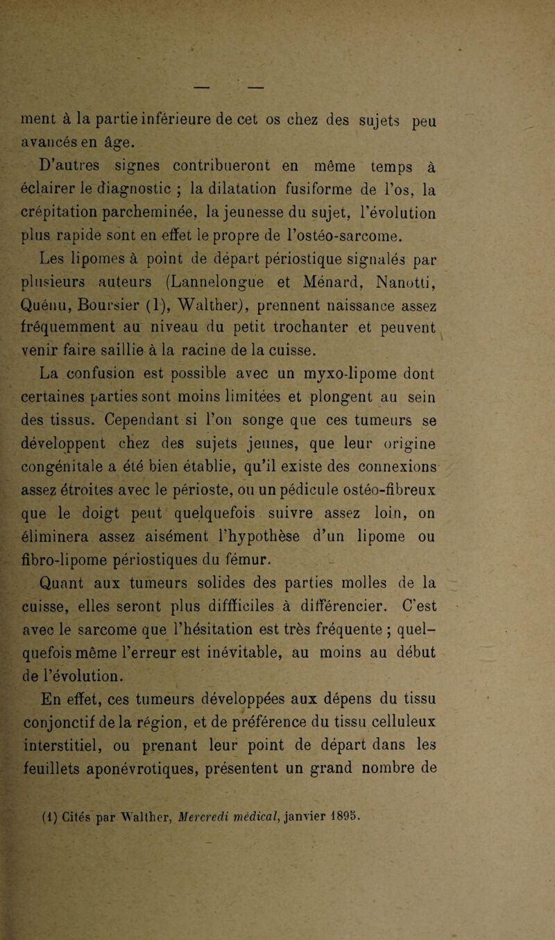 ment à la partie inférieure de cet os chez des sujets peu avancés en âge. D’autres signes contribueront en même temps à éclairer le diagnostic ; la dilatation fusiforme de l’os, la crépitation parcheminée, la jeunesse du sujet, l’évolution plus rapide sont en effet le propre de l’ostéo-sarcome. Les lipomes à point de départ périostique signalés par plusieurs auteurs (Lannelongue et Ménard. Nanotti, Quénu, Boursier (1), Walther), prennent naissance assez fréquemment au niveau du petit trochanter et peuvent venir faire saillie à la racine de la cuisse. La confusion est possible avec un mjxo-lipome dont certaines parties sont moins limitées et plongent au sein des tissus. Cependant si l’on songe que ces tumeurs se développent chez des sujets jeunes, que leur origine congénitale a été bien établie, qu’il existe des connexions assez étroites avec le périoste, ou un pédicule ostéo-fibreux que le doigt peut quelquefois suivre assez loin, on éliminera assez aisément l’hypothèse d’un lipome ou fibro-lipome périostiques du fémur. Quant aux tumeurs solides des parties molles de la cuisse, elles seront plus difficiles à différencier. C'est avec le sarcome que l’hésitation est très fréquente ; quel¬ quefois même l’erreur est inévitable, au moins au début de l’évolution. En effet, ces tumeurs développées aux dépens du tissu conjonctif delà région, et de préférence du tissu celluleux interstitiel, ou prenant leur point de départ dans les feuillets aponévrotiques, présentent un grand nombre de (1) Cités par Walther, Mercredi médical, janvier 1895.