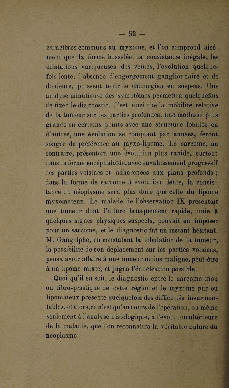 caractères communs au myxome, et l’on comprend aisé¬ ment que la forme bosselée, la consistance inégale, les dilatations variqueuses des veines, l’évolution quelque¬ fois lente, l’absence d’engorgement ganglionnaire et de douleurs, puissent tenir le chirurgien en suspens. Une analyse minutieuse des symptômes permettra quelquefois de fixer le diagnostic. C’est ainsi que la mobilité relative de la tumeur sur les parties profondes, une mollesse plus grande en certains points avec une structure lobulée en d’autres, une évolution se comptant par années, feront songer de préférence au myxo-lipome. Le sarcome, au contraire, présentera une évolution plus rapide, surtout dans la forme encéphaloïde, avec envahissement progressif des parties voisines et adhérences aux plans profonds ; dans la forme de sarcome à évolution lente, la consis¬ tance du néoplasme sera plus dure que celle du lipome myxomateux. Le malade de l’observation IX présentait une tumeur dont l’allure brusquement rapide, unie à quelques signes physiques suspects, pouvait en imposer pour un sarcome, et le diagnostic fut un instant hésitant. M. Gangolphe, en constatant la lobulation de la tumeur, la possibilité de son déplacement sur les parties voisines, pensa avoir affaire à une tumeur moins maligne, peut-être à un lipome mixte, et jugea l’énucléation possible. \ Quoi qu’il en soit, le diagnostic entre le sarcome mou ou fibro-plastique de cette région et le myxome pur ou % * lipomateux présente quelquefois des difficultés insurmon¬ tables, et alors,ce n’est qu’au cours de l’opération, ou même seulement à l’analyse histologique, à l’évolution ultérieure de la maladie, que l’on reconnaîtra la véritable nature du néoplasme. -