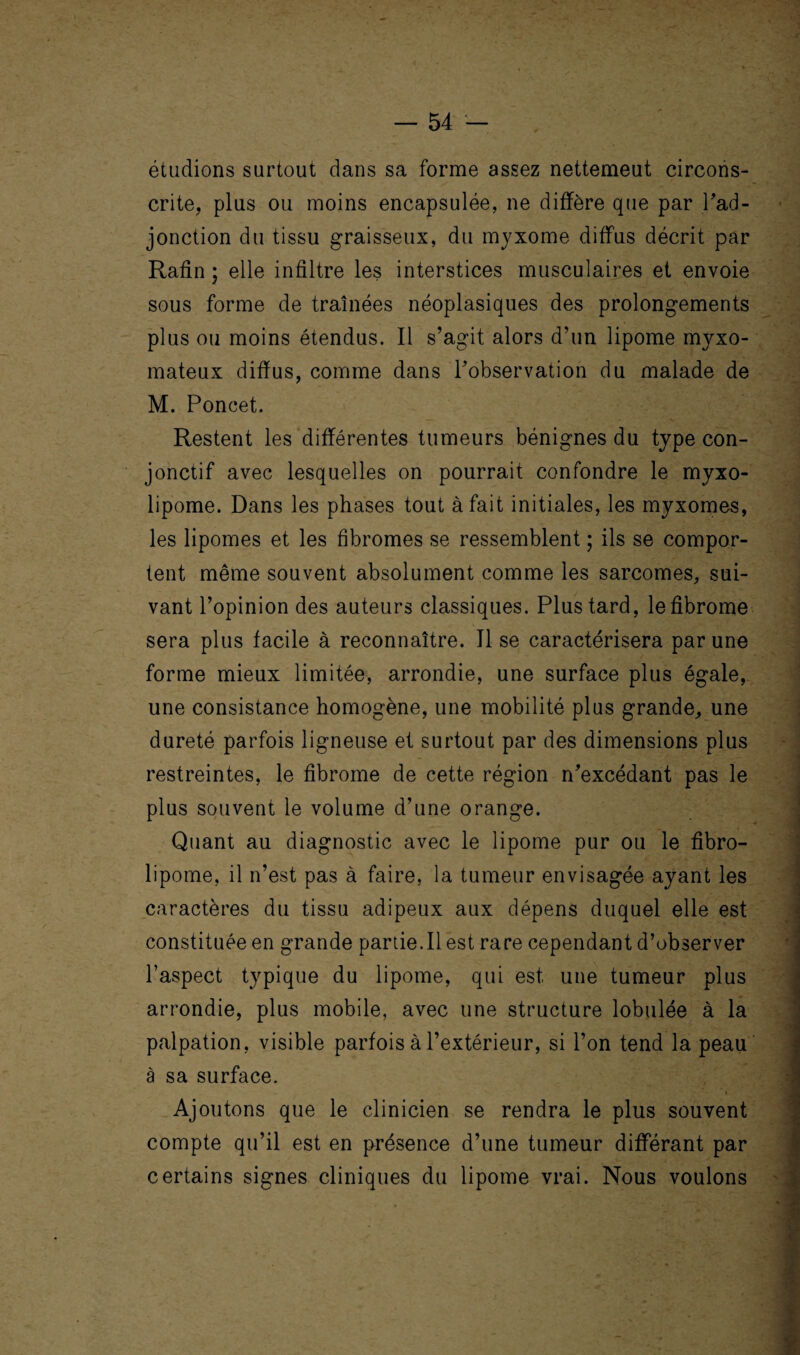 étudions surtout dans sa forme assez nettemeut circons¬ crite, plus ou moins encapsulée, ne diffère que par J'ad¬ jonction du tissu graisseux, du myxome diffus décrit par Rafin ; elle inûltre les interstices musculaires et envoie sous forme de traînées néoplasiques des prolongements plus ou moins étendus. Il s’agit alors d’un lipome myxo- mateux diffus, comme dans l’observation du malade de M. Poncet. Restent les différentes tumeurs bénignes du type con¬ jonctif avec lesquelles on pourrait confondre le myxo- lipome. Dans les phases tout à fait initiales, les myxomes, les lipomes et les fibromes se ressemblent ; ils se compor¬ tent même souvent absolument comme les sarcomes, sui¬ vant l’opinion des auteurs classiques. Plus tard, le fibrome sera plus facile à reconnaître. Il se caractérisera par une forme mieux limitée, arrondie, une surface plus égale, une consistance homogène, une mobilité plus grande, une dureté parfois ligneuse et surtout par des dimensions plus restreintes, le fibrome de cette région n’excédant pas le plus souvent le volume d’une orange. Quant au diagnostic avec le lipome pur ou le fibro- lipome, il n’est pas à faire, la tumeur envisagée ayant les caractères du tissu adipeux aux dépens duquel elle est constituée en grande partie.Il est rare cependant d’observer l’aspect typique du lipome, qui est une tumeur plus arrondie, plus mobile, avec une structure lobulée à la palpation, visible parfois à l’extérieur, si l’on tend la peau à sa surface. Ajoutons que le clinicien se rendra le plus souvent compte qu’il est en présence d’une tumeur différant par certains signes cliniques du lipome vrai. Nous voulons