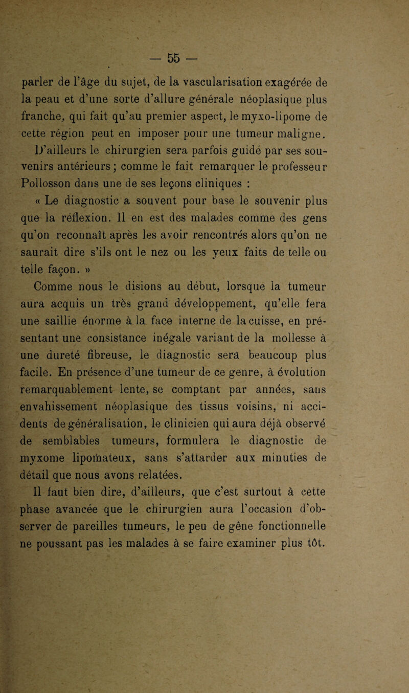 \ parler de l'âge du sujet, de la vascularisation exagérée de la peau et d’une sorte d’allure générale néoplasique plus franche,, qui fait qu’au premier aspect, le myxo-lipome de cette région peut en imposer pour une tumeur maligne. D’ailleurs le chirurgien sera parfois guidé par ses sou¬ venirs antérieurs; comme le fait remarquer le professeur Pollosson dans une de ses leçons cliniques : « Le diagnostic a souvent pour base le souvenir plus que la réflexion. 11 en est des malades comme des gens qu’on reconnaît après les avoir rencontrés alors qu’on ne saurait dire s’ils ont le nez ou les yeux faits de telle ou telle façon. » O Comme nous le disions au début, lorsque la tumeur aura acquis un très grand développement, qu’elle fera une saillie énorme à la face interne de la cuisse, en pré¬ sentant une consistance inégale variant de la mollesse à une dureté fibreuse, le diagnostic sera beaucoup plus facile. En présence d’une tumeur de ce genre, à évolution remarquablement lente, se comptant par années, sans envahissement néoplasique des tissus voisins, ni acci¬ dents de généralisation, le clinicien qui aura déjà observé de semblables tumeurs, formulera le diagnostic de myxome liporhateux, sans s’attarder aux minuties de détail que nous avons relatées. 11 faut bien dire, d’ailleurs, que c’est surtout à cette phase avancée que le chirurgien aura l’occasion d’ob¬ server de pareilles tumeurs, le peu de gêne fonctionnelle ne poussant pas les malades à se faire examiner plus tôt.