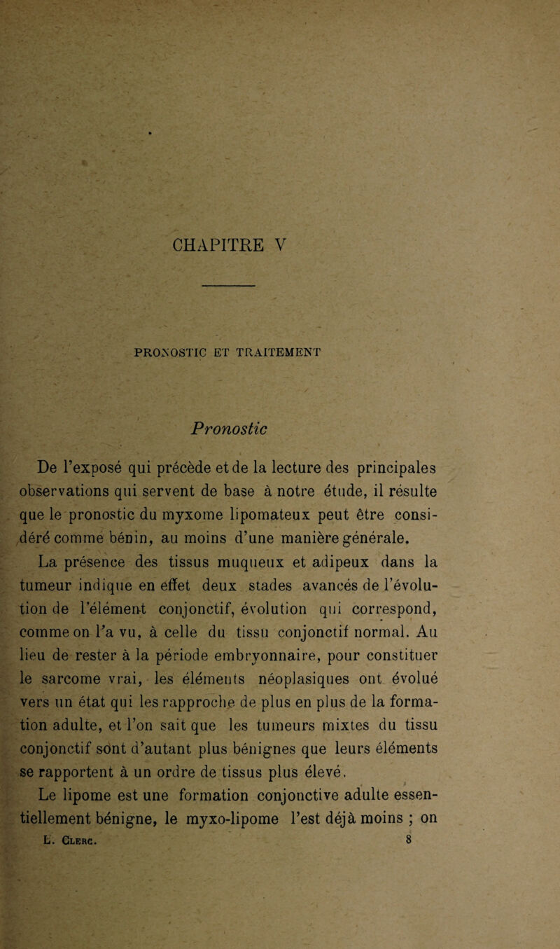 PRONOSTIC ET TRAITEMENT Pronostic De l’exposé qui précède et de la lecture des principales observations qui servent de base à notre étude, il résulte que le pronostic du myxome lipomateux peut être consi¬ déré comme bénin, au moins d’une manière générale. La présence des tissus muqueux et adipeux dans la tumeur indique en effet deux stades avancés de l’évolu¬ tion de l'élément conjonctif, évolution qui correspond, comme on Ta vu, à celle du tissu conjonctif normal. Au lieu de rester à la période embryonnaire, pour constituer le sarcome vrai, les éléments néoplasiques ont évolué vers un état qui les rapproche de plus en plus de la forma¬ tion adulte, et l’on sait que les tumeurs mixtes du tissu conjonctif sont d’autant plus bénignes que leurs éléments se rapportent à un ordre de tissus plus élevé. Le lipome est une formation conjonctive adulte essen¬ tiellement bénigne, le myxo-lipome l’est déjà moins ; on t. Clerc. 8