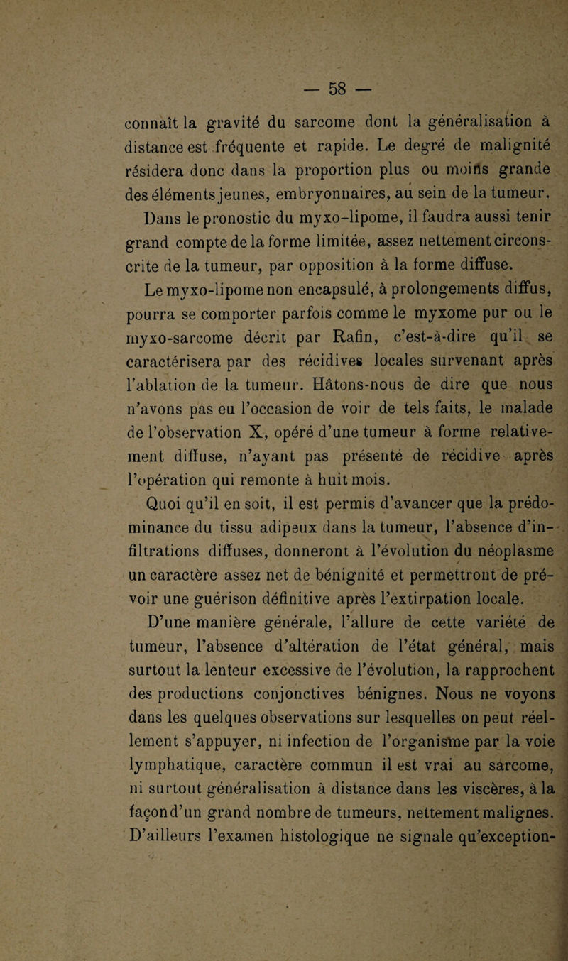 connaît la gravité du sarcome dont la généralisation à distance est fréquente et rapide. Le degré de malignité résidera donc dans la proportion plus ou moins grande des éléments jeunes, embryonnaires, au sein de la tumeur. Dans le pronostic du myxo-lipome, il faudra aussi tenir grand compte de la forme limitée, assez nettement circons¬ crite de la tumeur, par opposition à la forme diffuse. Le myxo-lipome non encapsulé, à prolongements diffus, pourra se comporter parfois comme le myxome pur ou le myxo-sarcome décrit par Rafin, c’est-à-dire qu’il se caractérisera par des récidives locales survenant après l’ablation de la tumeur. Hâtons-nous de dire que nous n’avons pas eu l’occasion de voir de tels faits, le malade de l’observation X, opéré d’une tumeur à forme relative¬ ment diffuse, n’ayant pas présenté de récidive après l’opération qui remonte à huit mois. Quoi qu’il en soit, il est permis d’avancer que la prédo¬ minance du tissu adipeux dans la tumeur, l’absence d’in¬ filtrations diffuses, donneront à l’évolution du néoplasme un caractère assez net de bénignité et permettront de pré¬ voir une guérison définitive après l’extirpation locale. D’une manière générale, l’allure de cette variété de tumeur, l’absence d’altération de l’état général, mais surtout la lenteur excessive de l’évolution, la rapprochent des productions conjonctives bénignes. Nous ne voyons dans les quelques observations sur lesquelles on peut réel¬ lement s’appuyer, ni infection de l’organisme par la voie lymphatique, caractère commun il est vrai au sarcome, ni surtout généralisation à distance dans les viscères, à la façond’un grand nombre de tumeurs, nettement malignes. D’ailleurs l’examen histologique ne signale qu’exception-