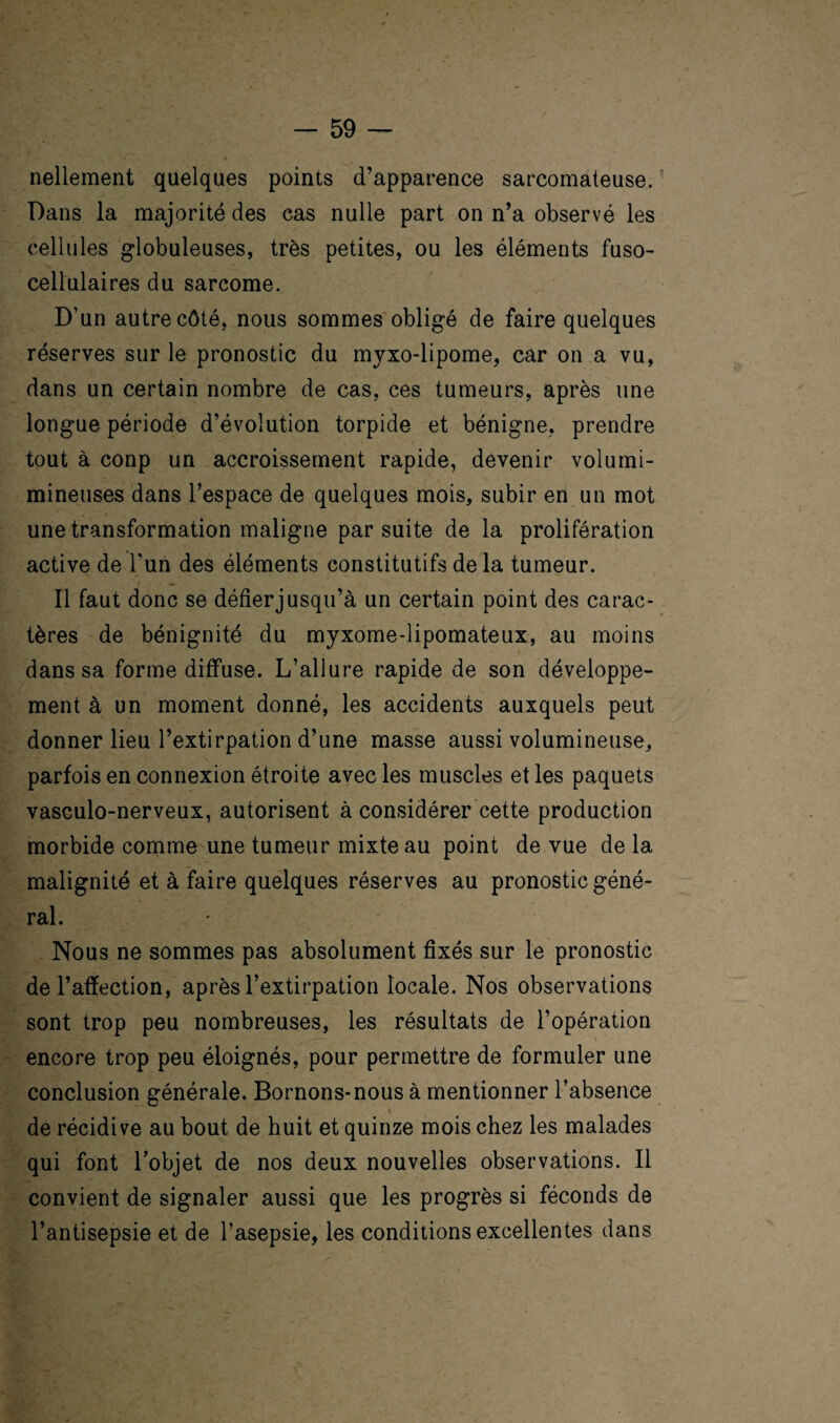 nellement quelques points d’apparence sarcomateuse. ’ Dans la majorité des cas nulle part on n’a observé les cellules globuleuses, très petites, ou les éléments fuso- cellulaires du sarcome. D’un autre côté, nous sommes obligé de faire quelques réserves sur le pronostic du myxo-lipome, car on a vu, dans un certain nombre de cas, ces tumeurs, après une longue période d’évolution torpide et bénigne, prendre tout à conp un accroissement rapide, devenir volumi- mineuses dans l’espace de quelques mois, subir en un mot une transformation maligne par suite de la prolifération active de l'un des éléments constitutifs de la tumeur. Il faut donc se défier jusqu’à un certain point des carac¬ tères de bénignité du myxome-lipomateux, au moins dans sa forme diffuse. L’allure rapide de son développe¬ ment à un moment donné, les accidents auxquels peut donner lieu l’extirpation d’une masse aussi volumineuse, parfois en connexion étroite avec les muscles et les paquets vasculo-nerveux, autorisent à considérer cette production morbide comme une tumeur mixte au point de vue de la malignité et à faire quelques réserves au pronostic géné¬ ral. Nous ne sommes pas absolument fixés sur le pronostic de l’affection, après l’extirpation locale. Nos observations sont trop peu nombreuses, les résultats de l’opération encore trop peu éloignés, pour permettre de formuler une conclusion générale. Bornons-nous à mentionner l’absence de récidive au bout de huit et quinze mois chez les malades qui font l’objet de nos deux nouvelles observations. Il convient de signaler aussi que les progrès si féconds de l’antisepsie et de l’asepsie, les conditions excellentes dans