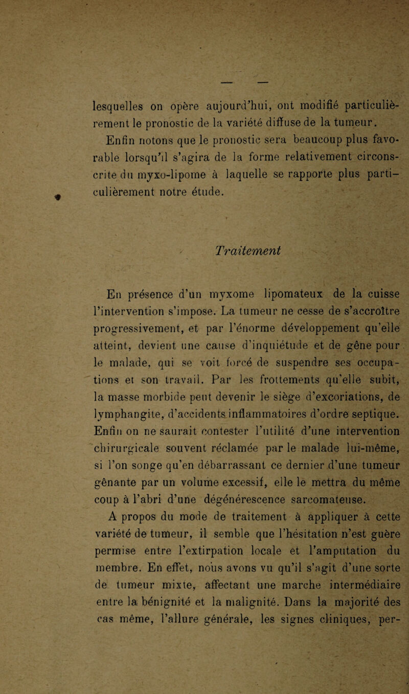 rement le pronostic de la variété difiuse de la tumeur. Enfin notons que le pronostic sera beaucoup plus favo¬ rable lorsqu'il s’agira de la forme relativement circons¬ crite du myxo-lipome à laquelle se rapporte plus parti¬ culièrement notre étude. Traitement En présence d’un myxome lipomateux de la cuisse l’intervention s’impose. La tumeur ne cesse de s’accroître progressivement, et par l’énorme développement qu’elle atteint, devient une cause d’inquiétude et de gêne pour, le malade, qui se voit forcé de suspendre ses occupa¬ tions et son travail. Par les frottements qu’elle subit, la masse morbide peut devenir le siège d’excoriations, de lymphangite, d’accidents inflammatoires d’ordre septique. Enfin on ne saurait contester l’utilité d'une intervention chirurgicale souvent réclamée par le malade lui-même, si l’on songe qu’en débarrassant ce dernier d’une tumeur gênante par un volume excessif, elle le mettra du même coup à l’abri d’une dégénérescence sarcomateuse. A propos du mode de traitement à appliquer à cette variété de tumeur, il semble que l’hésitation n’est guère permise entre l’extirpation locale et l’amputation du membre. En effet, nous avons vu qu’il s’agit d’une sorte de tumeur mixte, affectant une marche intermédiaire entre la bénignité et la malignité. Dans la majorité des cas même, l’allure générale, les signes cliniques, per-