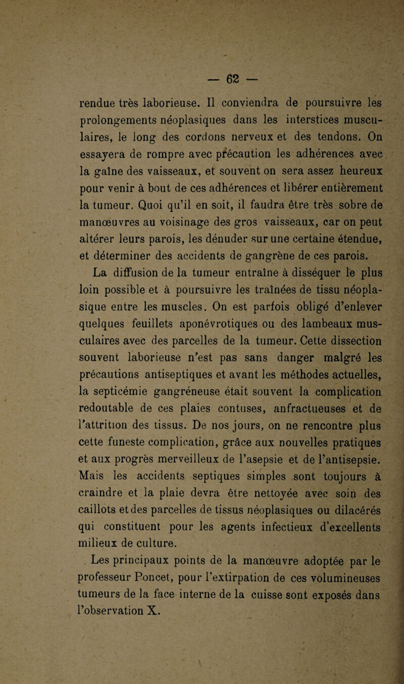 rendue très laborieuse. Il conviendra de poursuivre les prolongements néoplasiques dans les interstices muscu¬ laires, le long des cordons nerveux et des tendons. On essayera de rompre avec précaution les adhérences avec la gaine des vaisseaux, et souvent on sera assez heureux pour venir à bout de ces adhérences et libérer entièrement la tumeur. Quoi qu’il en soit, il faudra être très sobre de manœuvres au voisinage des gros vaisseaux, car on peut altérer leurs parois, les dénuder sur une certaine étendue, et déterminer des accidents de gangrène de ces parois. La diffusion de la tumeur entraîne à disséquer le plus loin possible et à poursuivre les traînées de tissu néopla¬ sique entre les muscles. On est parfois obligé d’enlever quelques feuillets aponévrotiques ou des lambeaux mus¬ culaires avec des parcelles de la tumeur. Cette dissection souvent laborieuse n’est pas sans danger malgré les précautions antiseptiques et avant les méthodes actuelles, la septicémie gangréneuse était souvent la complication redoutable de ces plaies contuses, anfractueuses et de l’attrition des tissus. De nos jours, on ne rencontre plus cette funeste complication, grâce aux nouvelles pratiques et aux progrès merveilleux de l’asepsie et de l’antisepsie. Mais les accidents septiques simples sont toujours à craindre et la plaie devra être nettoyée avec soin des caillots et des parcelles de tissus néoplasiques ou dilacérés qui constituent pour les agents infectieux d’excellents milieux de culture. Les principaux points de la manœuvre adoptée par le professeur Poncet, pour l’extirpation de ces volumineuses tumeurs de la face interne de la cuisse sont exposés dans l’observation X.