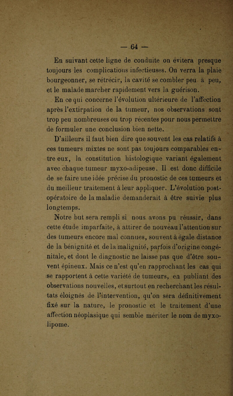 En suivant cette ligne de conduite on évitera presque toujours les complications infectieuses. On verra la plaie bourgeonner, se rétrécir, la cavité se combler peu à peu, et le malade marcher rapidement vers la guérison. En ce qui concerne l’évolution ultérieure de l’affection après l’extirpation de la tumeur, nos observations sont trop peu nombreuses ou trop récentes pour nous permettre de formuler une conclusion bien nette. D’ailleurs il faut bien dire que souvent les cas relatifs à ces tumeurs mixtes ne sont pas toujours comparables en¬ tre eux, la constitution histologique variant également avec chaque tumeur myxo-adipeuse. Il est donc difficile de se faire une idée précise du pronostic de ces tumeurs et du meilleur traitement à leur appliquer. L’évolution post¬ opératoire de la maladie demanderait à être suivie plus longtemps. Notre but sera rempli si nous avons pu réussir, dans cette étude imparfaite, à attirer de nouveau l’attention sur des tumeurs encore mal connues, souvent à égale distance de la bénignité et de la malignité, parfois d’origine congé¬ nitale, et dont le diagnostic ne laisse pas que d’être sou¬ vent épineux. Mais ce n’est qu’en rapprochant les cas qui se rapportent à cette variété de tumeurs, en publiant des observations nouvelles, et surtout en recherchant les résul¬ tats éloignés de l’intervention, qu’on sera définitivement fixé sur la nature, le pronostic et le traitement d’une affection néoplasique qui semble mériter le nom de myxo- lipome.