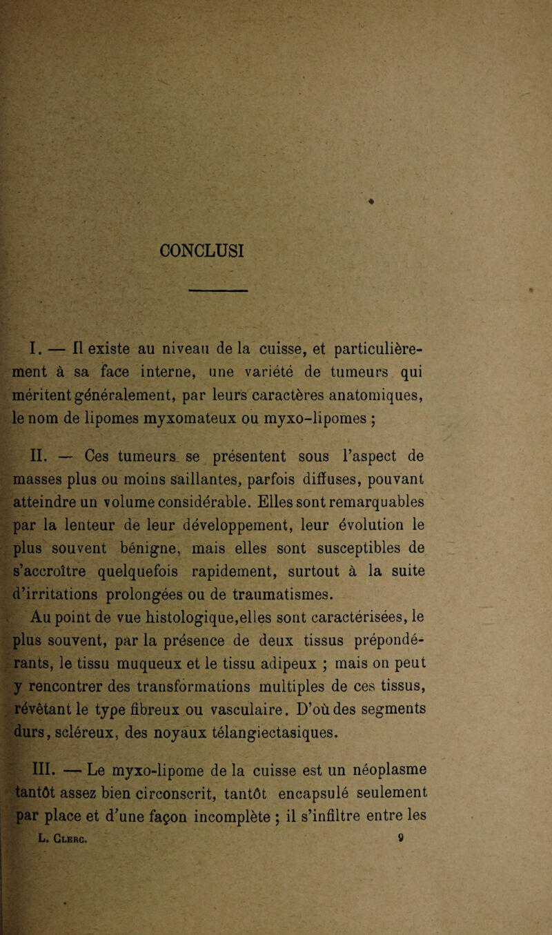 CONCLUSI I. — Il existe au niveau de la cuisse, et particulière¬ ment à sa face interne, une variété de tumeurs qui méritent généralement, par leurs caractères anatomiques, le nom de lipomes myxomateux ou myxo-lipomes ; II. — Ces tumeurs, se présentent sous l’aspect de masses plus ou moins saillantes, parfois diffuses, pouvant atteindre un volume considérable. Elles sont remarquables par la lenteur de leur développement, leur évolution le plus souvent bénigne, mais elles sont susceptibles de s’accroître quelquefois rapidement, surtout à la suite d’irritations prolongées ou de traumatismes. Au point de vue histologique,elles sont caractérisées, le plus souvent, par la présence de deux tissus prépondé¬ rants, le tissu muqueux et le tissu adipeux ; mais on peut y rencontrer des transformations multiples de ces tissus, révêtant le type fibreux ou vasculaire. D’où des segments durs, scléreux, des noyaux télangiectasiques. III. — Le myxo-lipome de la cuisse est un néoplasme tantôt assez bien circonscrit, tantôt encapsulé seulement par place et d’une façon incomplète ; il s’infiltre entre les L. Clerc. 9