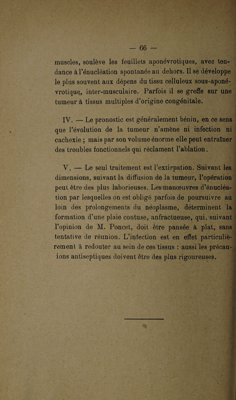 4 — 66 — muscles, soulève les feuillets aponévrotiques, avec ten¬ dance à l’énucléation spontanée au dehors. lise développe le plus souvent aux dépens du tissu celluleux sous-aponé- vrotique, inter-musculaire. Parfois il se greffe sur une tumeur à tissus multiples d’origine congénitale. IV. — Le pronostic est généralement bénin, en ce sens que l’évolution de la tumeur n’amène ni infection ni cachexie ; mais par son volume énorme elle peut entraîner des troubles fonctionnels qui réclament l’ablation. V. — Le seul traitement est l’extirpation. Suivant les dimensions, suivant la diffusion de la tumeur, l’opération peut être des plus laborieuses. Les manœuvres d’énucléa¬ tion par lesquelles on est obligé parfois de poursuivre au loin des prolongements du néoplasme, déterminent la formation d’une plaie contuse, anfractueuse, qui, suivant l’opinion de M. Poncet, doit être pansée à plat, sans tentative de réunion. L’infection est en effet particuliè¬ rement à redouter au sein de ces tissus : aussi les précau- ions antiseptiques doivent être des plus rigoureuses.